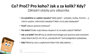 Co? Proč? Pro koho? Jak a za kolik? Kdy?
Základní otázky pro zákazníka
• Co vytváříme a v jakém rozsahu? Web (jaký? – produkt, služba, firemní, …),
interní systém, informační databázi? Mám na to jako dodavatel?
• Proč? Jaká je správná motivace?
• Pro koho? Znáte svojí cílovou skupinu? Je na webu stejná? Měříte?
• Jak a za kolik? WordPress je skvělá technologie pro business plan testování
nebo řešení do 0,5 mil. Kč se „standardními“ technologickými požadavky.
• Kdy? Méně je více a uspěchané řešení Vás vždy dožene …
Zdroje
- Autor.
- Řezáč, J. 2014. Web ostrý jak břitva. Jihlava: Baroque Partners.
 