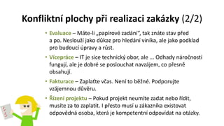 Konfliktní plochy při realizaci zakázky (2/2)
• Evaluace – Máte-li „papírové zadání“, tak znáte stav před
a po. Neslouží jako důkaz pro hledání viníka, ale jako podklad
pro budoucí úpravy a růst.
• Vícepráce – IT je sice technický obor, ale ... Odhady náročnosti
fungují, ale je dobré se poslouchat navzájem, co přesně
obsahují.
• Fakturace – Zaplaťte včas. Není to běžné. Podporujte
vzájemnou důvěru.
• Řízení projektu – Pokud projekt neumíte zadat nebo řídit,
musíte za to zaplatit. I přesto musí u zákazníka existovat
odpovědná osoba, která je kompetentní odpovídat na otázky.
 