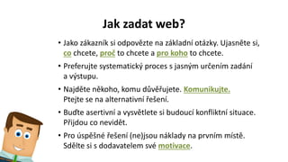 Jak zadat web?
• Jako zákazník si odpovězte na základní otázky. Ujasněte si,
co chcete, proč to chcete a pro koho to chcete.
• Preferujte systematický proces s jasným určením zadání
a výstupu.
• Najděte někoho, komu důvěřujete. Komunikujte.
Ptejte se na alternativní řešení.
• Buďte asertivní a vysvětlete si budoucí konfliktní situace.
Přijdou co nevidět.
• Pro úspěšné řešení (ne)jsou náklady na prvním místě.
Sdělte si s dodavatelem své motivace.
 