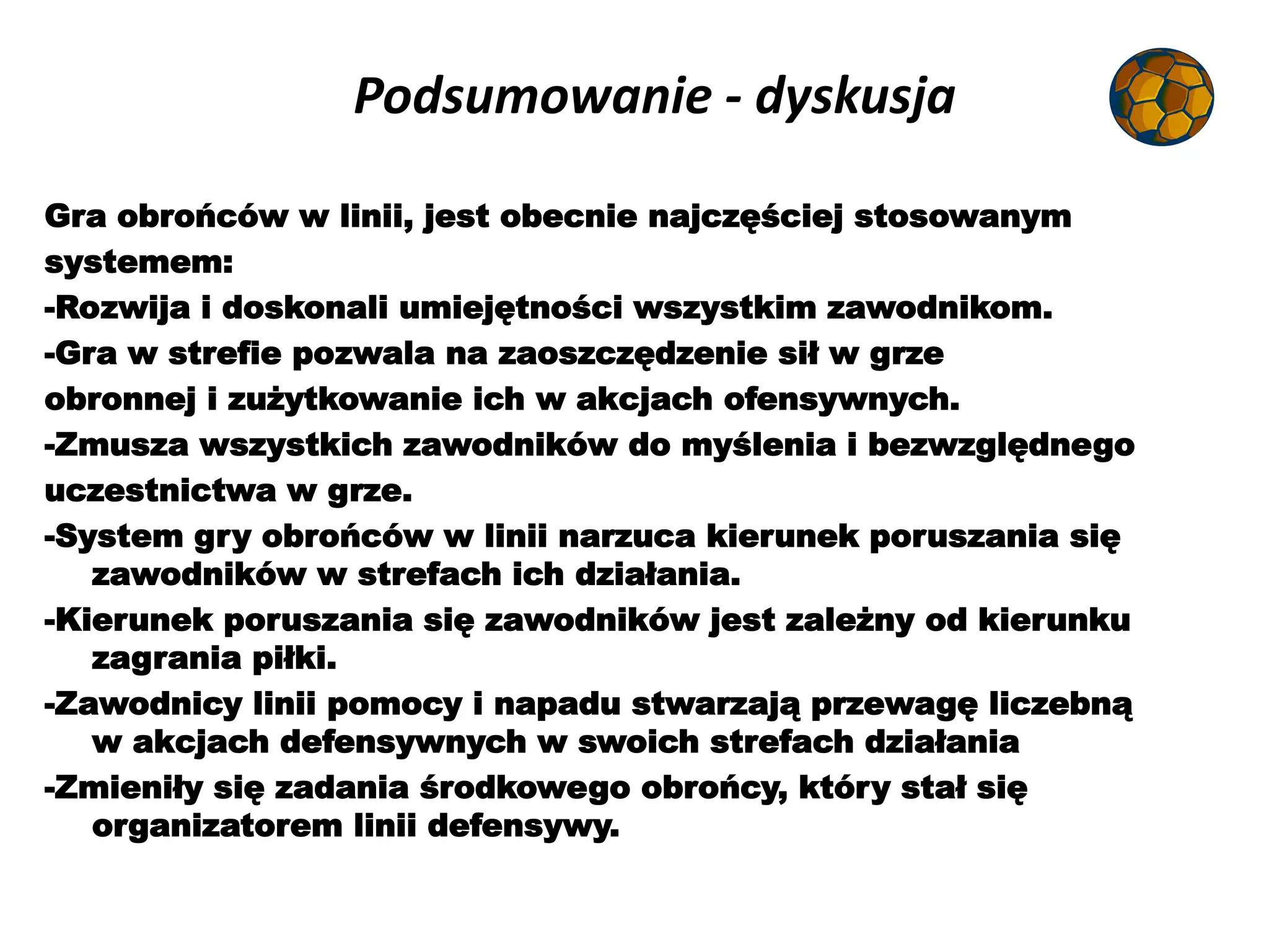 Podsumowanie - dyskusja
Gra obrońców w linii, jest obecnie najczęściej stosowanym
systemem:
-Rozwija i doskonali umiejętności wszystkim zawodnikom.
-Gra w strefie pozwala na zaoszczędzenie sił w grze
obronnej i zużytkowanie ich w akcjach ofensywnych.
-Zmusza wszystkich zawodników do myślenia i bezwzględnego
uczestnictwa w grze.
-System gry obrońców w linii narzuca kierunek poruszania się
zawodników w strefach ich działania.
-Kierunek poruszania się zawodników jest zależny od kierunku
zagrania piłki.
-Zawodnicy linii pomocy i napadu stwarzają przewagę liczebną
w akcjach defensywnych w swoich strefach działania
-Zmieniły się zadania środkowego obrońcy, który stał się
organizatorem linii defensywy.
 