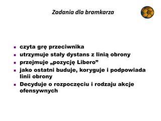 Zadania dla bramkarza
 czyta grę przeciwnika
 utrzymuje stały dystans z linią obrony
 przejmuje „pozycję Libero”
 jako...