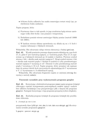 • 8-bitowa liczba całkowita bez znaku numerująca restart stacji (np. po
chwilowym braku zasilania).
Napisz program, który
a) Przetworzy dane w taki sposób, że jego rezultatem będą wiersze zawie-
rające tylko dwie liczby: czas pomiaru i temperaturę.
b) Dodatkowo pominie wiersze zawierające błędny pomiar (wartość 10000
lub 10001).
c) W każdym wierszu dokona sprawdzenia czy składa się on z 11 liczb i
wypisze informacje o błędnych wierszach.
Wskazówka. Dla odczytania całego wiersza skorzystaj z funkcji getline.
Zad. 42. Wyniki pomiarów pewnego eksperymentu składają się z par liczb
(U, I), gdzie U jest wartością napięcia, a I wartością prądu. Pary (U, I) zapi-
sywane są w kolejnych wierszach po 12 znaków w każdym. Pierwszy symbol
wiersza + lub - określa znak wartości napięcia U. Drugi symbol wiersza + lub
- określa znak wartości prądu I. Kolejne 6 symboli to cyfry przedstawiające
wartość napięcia U wyrażoną w mV . Ostatnie 4 cyfry przedstawiają wartość
prądu I wyrażoną w 10 mA. Napisz program, który przepisze tak zapisane
dane do postaci dwóch liczb rzeczywistych odpowiadających U wyrażonemu
w V i I wyrażonemu w A oddzielonych spacją.
Wskazówka. Dla odczytania fragmentu napisu ze zmiennej string sko-
rzystaj z metody substr.
Tworzenie rysunków przy wykorzystaniu programu gnuplot
Zad. 43. Korzystając z doświadczeń programu cezar napisz program litery1
obliczający częstość występowania poszczególnych znaków (spacji i małych
liter alfabetu łacińskiego) oraz przygotowujący plik z danymi dla programu
gnuplot. Następnie korzystając z tego programu przygotuj wykres słupkowy.
Zad. 44. Rozbuduj program litery1 do programu litery2 aby przykła-
dowe obliczenia
% ./litery2 pt.txt h.txt
przygotowały dane (pliki pt.txt.dat, h.txt.dat oraz skrypt.gp) dla otrzy-
mania rysunku programem gnuplot:
% gnuplot -persist skrypt.gp
10
 
