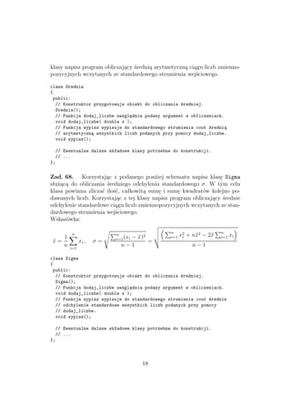 klasy napisz program obliczający średnią arytmetyczną ciągu liczb zmienno-
pozycyjnych wczytanych ze standardowego strumienia wejściowego.
class Srednia
{
public:
// Konstruktor przygotowuje obiekt do obliczania średniej.
Srednia();
// Funkcja dodaj_liczbe uwzględnia podany argument w obliczeniach.
void dodaj_liczbe( double x );
// Funkcja wypisz wypisuje do standardowego strumienia cout średnią
// arytmetyczną wszystkich liczb podanych przy pomocy dodaj_liczbe.
void wypisz();
// Ewentualne dalsze składowe klasy potrzebne do konstrukcji.
// ...
};
Zad. 68. Korzystając z podanego poniżej schematu napisz klasę Sigma
służącą do obliczania średniego odchylenia standardowego σ. W tym celu
klasa powinna zliczać ilość, całkowitą sumę i sumę kwadratów kolejno po-
dawanych liczb. Korzystając z tej klasy napisz program obliczający średnie
odchylenie standardowe ciągu liczb zmiennopozycyjnych wczytanych ze stan-
dardowego strumienia wejściowego.
Wskazówka:
¯x =
1
n
n
i=1
xi , σ =
n
i=1(xi − ¯x)2
n − 1
=
n
i=1 x2
i + n¯x2 − 2¯x n
i=1 xi
n − 1
class Sigma
{
public:
// Konstruktor przygotowuje obiekt do obliczania średniej.
Sigma();
// Funkcja dodaj_liczbe uwzględnia podany argument w obliczeniach.
void dodaj_liczbe( double x );
// Funkcja wypisz wypisuje do standardowego strumienia cout średnie
// odchylenie standardowe wszystkich liczb podanych przy pomocy
// dodaj_liczbe.
void wypisz();
// Ewentualne dalsze składowe klasy potrzebne do konstrukcji.
// ...
};
18
 
