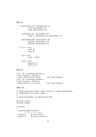Zad. 8.
1. sprawozdanie.dvi: sprawozdanie.tex
latex sprawozdanie.tex
latex sprawozdanie.tex
sprawozdanie.ps: sprawozdanie.dvi
dvips -o sprawozdanie.ps sprawozdanie.dvi
sprawozdanie.pdf: sprawozdanie.tex
pdflatex sprawozdanie.tex
pdflatex sprawozdanie.tex
2. %.dvi: %.tex
latex $<
latex $<
%.ps: %.dvi
dvips -o $@ $<
%.pdf: %.tex
pdflatex $<
pdflatex $<
Zad. 9.
% g++ -O0 -o pierwsze pierwsze.cc
% time pierwsze > /dev/null
7.900u 0.000s 0:07.90 100.0% 0+0k 0+0io 265pf+0w
% g++ -O2 -o pierwsze pierwsze.cc
% time pierwsze > /dev/null
7.490u 0.000s 0:07.49 100.0% 0+0k 0+0io 268pf+0w
Zad. 12.
// Program wypisuje kolejne potęgi liczby pi z zadaną dokładnością
// korzystając z biblioteki języka C.
//
// Paweł Klimczewski, 10 października 2005
#include <cstdio>
#include <cmath>
int main()
{
printf("potęga wartośćn"
"----------------n");
printf("1 %5.1fn",M_PI);
printf("2 %6.2fn",M_PI*M_PI);
23
 