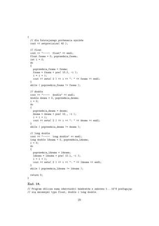 {
// dla łatwiejszego porównania wyników
cout << setprecision( 40 );
// float
cout << "----- float" << endl;
float fsuma = 0, poprzednia_fsuma;
int i = 0;
do
{
poprzednia_fsuma = fsuma;
fsuma = fsuma + pow( 10.f, -i );
i = i + 1;
cout << setw( 2 ) << i << ": " << fsuma << endl;
}
while ( poprzednia_fsuma != fsuma );
// double
cout << "----- double" << endl;
double dsuma = 0, poprzednia_dsuma;
i = 0;
do
{
poprzednia_dsuma = dsuma;
dsuma = dsuma + pow( 10., -i );
i = i + 1;
cout << setw( 2 ) << i << ": " << dsuma << endl;
}
while ( poprzednia_dsuma != dsuma );
// long double
cout << "----- long double" << endl;
long double ldsuma = 0, poprzednia_ldsuma;
i = 0;
do
{
poprzednia_ldsuma = ldsuma;
ldsuma = ldsuma + pow( 10.l, -i );
i = i + 1;
cout << setw( 2 ) << i << ": " << ldsuma << endl;
}
while ( poprzednia_ldsuma != ldsuma );
return 0;
}
Zad. 18.
// Program oblicza sumę odwrotności kwadratów z zakresu 1...10^8 posługując
// się zmiennymi typu float, double i long double.
28
 