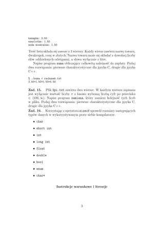 kanapka: 2.50
szarlotka: 1.50
woda mineralna: 1.50
Treść listu składa się zawsze z 3 wierszy. Każdy wiersz zawiera nazwę towaru,
dwukropek, cenę w złotych. Nazwa towaru może się składać z dowolnej liczby
słów oddzielonych odstępami, a słowa wyłącznie z liter.
Napisz program suma obliczający całkowitą należność do zapłaty. Podaj
dwa rozwiązania: pierwsze charakterystyczne dla języka C, drugie dla języka
C++.
% ./suma < rachunek.txt
2.50+1.50+1.50=5.50
Zad. 15. Plik 2pi.txt zawiera dwa wiersze. W każdym wierszu zapisana
jest wyłącznie wartość liczby π z losowo wybraną liczbą cyfr po przecinku
∈ 100, ∞). Napisz program zamiana, który zamieni kolejność tych liczb
w pliku. Podaj dwa rozwiązania: pierwsze charakterystyczne dla języka C,
drugie dla języka C++.
Zad. 16. Korzystając z operatora sizeof sprawdź rozmiary następujących
typów danych w wykorzystywanym przez siebie kompilatorze.
• char
• short int
• int
• long int
• float
• double
• bool
• enum
• char*
Instrukcje warunkowe i iteracje
3
 