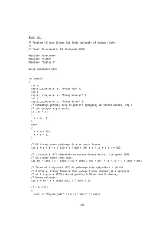 Zad. 30.
// Program oblicza liczbę dni jakie upłynęły od zadanej daty.
//
// Paweł Klimczewski, 11 listopada 2005
#include <iostream>
#include <ctime>
#include "czytaj.h"
using namespace std;
int main()
{
int r;
czytaj_z_wejscia( r, "Podaj rok" );
int m;
czytaj_z_wejscia( m, "Podaj miesiąc" );
int d;
czytaj_z_wejscia( d, "Podaj dzień" );
// Konwersja podanej daty do postaci wymaganej we wzorze Gaussa, czyli
// rok zaczyna się w marcu.
if ( m > 2 )
{
m = m - 2;
}
else
{
m = m + 10;
r = r - 1;
}
// Obliczamy numer podanego dnia ze wzoru Gaussa.
int t = r / 4 - r / 100 + r / 400 + 367 * m / 12 + d + r * 365;
// 1 stycznia 1970 odpowiada we wzorze Gaussa dacie 1 listopada 1969.
// Obliczamy numer tego dnia.
int t0 = 1969 / 4 - 1969 / 100 + 1969 / 400 + 367 * 11 / 12 + 1 + 1969 * 365;
// Zatem od 1 stycznia 1970 do podanego dnia upłynelo t - t0 dni.
// Z drugiej strony funkcja time podaje liczbę sekund jakie upłynęły
// od 1 stycznia 1970 roku od godziny 0.00 do chwili obecnej.
// Razem upłynęło:
int n = t0 - t + time( NULL ) / 3600 / 24;
if ( n > 0 )
{
cout << "Żyjesz już " << n << " dni." << endl;
40
 