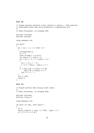 Zad. 33.
// Program znajduje wszystkie liczby całkowite z zakresu 1..1000 podzielne
// jednocześnie przez sumy swoich parzystych i nieparzystych cyfr.
//
// Paweł Klimczewski, 13 listopada 2005
#include <iostream>
#include <sstream>
using namespace std;
int main()
{
for ( int i = 1; i <= 1000; ++i )
{
ostringstream os;
os << i;
const string& s = os.str();
int suma_p = 0, suma_n = 0;
for ( int j = 0; j < s.size(); ++j )
{
int c = s[ j ] - ’0’;
( c % 2 ? suma_n : suma_p ) += c;
}
if ( suma_p && i % suma_p == 0 &&
suma_n && i % suma_n == 0 )
cout << i << " ";
}
cout << endl;
return 0;
}
Zad. 34.
// Program szyfruje dane stosując szyfr cezara.
//
// Paweł Klimczewski, 13 listopada 2005
#include <iostream>
#include "czytaj.h"
using namespace std;
int main( int argc, char* argv[] )
{
int n;
czytaj_z_napisu( n, argc < 2 ? NULL : argv[ 1 ] );
if ( n < 0 || n >= 26 )
43
 