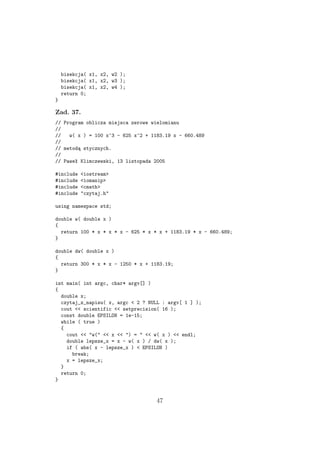bisekcja( x1, x2, w2 );
bisekcja( x1, x2, w3 );
bisekcja( x1, x2, w4 );
return 0;
}
Zad. 37.
// Program oblicza miejsca zerowe wielomianu
//
// w( x ) = 100 x^3 - 625 x^2 + 1183.19 x - 660.489
//
// metodą stycznych.
//
// Paweł Klimczewski, 13 listopada 2005
#include <iostream>
#include <iomanip>
#include <cmath>
#include "czytaj.h"
using namespace std;
double w( double x )
{
return 100 * x * x * x - 625 * x * x + 1183.19 * x - 660.489;
}
double dw( double x )
{
return 300 * x * x - 1250 * x + 1183.19;
}
int main( int argc, char* argv[] )
{
double x;
czytaj_z_napisu( x, argc < 2 ? NULL : argv[ 1 ] );
cout << scientific << setprecision( 16 );
const double EPSILON = 1e-15;
while ( true )
{
cout << "w(" << x << ") = " << w( x ) << endl;
double lepsze_x = x - w( x ) / dw( x );
if ( abs( x - lepsze_x ) < EPSILON )
break;
x = lepsze_x;
}
return 0;
}
47
 