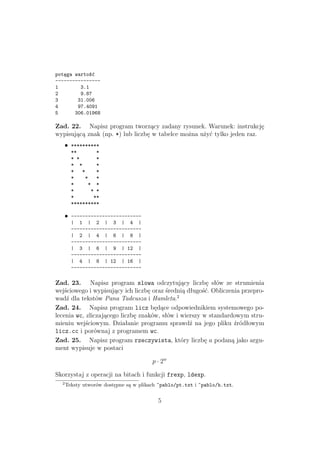 potęga wartość
----------------
1 3.1
2 9.87
3 31.006
4 97.4091
5 306.01968
Zad. 22. Napisz program tworzący zadany rysunek. Warunek: instrukcję
wypisującą znak (np. *) lub liczbę w tabelce można użyć tylko jeden raz.
• **********
** *
* * *
* * *
* * *
* * *
* * *
* * *
* **
**********
• -------------------------
| 1 | 2 | 3 | 4 |
-------------------------
| 2 | 4 | 6 | 8 |
-------------------------
| 3 | 6 | 9 | 12 |
-------------------------
| 4 | 8 | 12 | 16 |
-------------------------
Zad. 23. Napisz program slowa odczytujący liczbę słów ze strumienia
wejściowego i wypisujący ich liczbę oraz średnią długość. Obliczenia przepro-
wadź dla tekstów Pana Tadeusza i Hamleta.2
Zad. 24. Napisz program licz będące odpowiednikiem systemowego po-
lecenia wc, zliczającego liczbę znaków, słów i wierszy w standardowym stru-
mieniu wejściowym. Działanie programu sprawdź na jego pliku źródłowym
licz.cc i porównaj z programem wc.
Zad. 25. Napisz program rzeczywista, który liczbę a podaną jako argu-
ment wypisuje w postaci
p · 2w
Skorzystaj z operacji na bitach i funkcji frexp, ldexp.
2
Teksty utworów dostępne są w plikach ~pablo/pt.txt i ~pablo/h.txt.
5
 