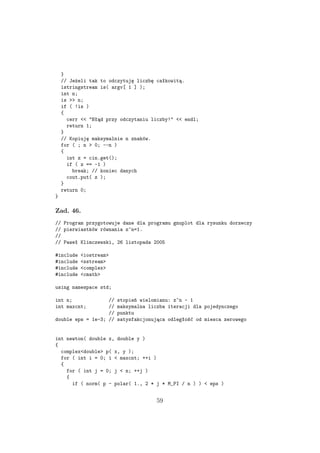 }
// Jeżeli tak to odczytuję liczbę całkowitą.
istringstream is( argv[ 1 ] );
int n;
is >> n;
if ( !is )
{
cerr << "Błąd przy odczytaniu liczby!" << endl;
return 1;
}
// Kopiuję maksymalnie n znaków.
for ( ; n > 0; --n )
{
int z = cin.get();
if ( z == -1 )
break; // koniec danych
cout.put( z );
}
return 0;
}
Zad. 46.
// Program przygotowuje dane dla programu gnuplot dla rysunku dorzeczy
// pierwiastków równania z^n=1.
//
// Paweł Klimczewski, 26 listopada 2005
#include <iostream>
#include <sstream>
#include <complex>
#include <cmath>
using namespace std;
int n; // stopień wielomianu: z^n - 1
int maxcnt; // maksymalna liczba iteracji dla pojedynczego
// punktu
double eps = 1e-3; // satysfakcjonująca odległość od miesca zerowego
int newton( double x, double y )
{
complex<double> p( x, y );
for ( int i = 0; i < maxcnt; ++i )
{
for ( int j = 0; j < n; ++j )
{
if ( norm( p - polar( 1., 2 * j * M_PI / n ) ) < eps )
59
 