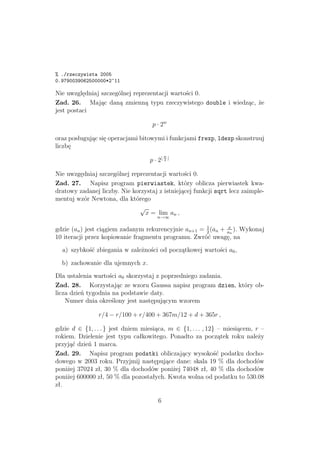 % ./rzeczywista 2005
0.9790039062500000*2^11
Nie uwzględniaj szczególnej reprezentacji wartości 0.
Zad. 26. Mając daną zmienną typu rzeczywistego double i wiedząc, że
jest postaci
p · 2w
oraz posługując się operacjami bitowymi i funkcjami frexp, ldexp skonstruuj
liczbę
p · 2
w
2
Nie uwzgędniaj szczególnej reprezentacji wartości 0.
Zad. 27. Napisz program pierwiastek, który oblicza pierwiastek kwa-
dratowy zadanej liczby. Nie korzystaj z istniejącej funkcji sqrt lecz zaimple-
mentuj wzór Newtona, dla którego
√
x = lim
n→∞
an ,
gdzie (an) jest ciągiem zadanym rekurencyjnie an+1 = 1
2
(an + x
an
). Wykonaj
10 iteracji przez kopiowanie fragmentu programu. Zwróć uwagę, na
a) szybkość zbiegania w zależności od początkowej wartości a0,
b) zachowanie dla ujemnych x.
Dla ustalenia wartości a0 skorzystaj z poprzedniego zadania.
Zad. 28. Korzystając ze wzoru Gaussa napisz program dzien, który ob-
licza dzień tygodnia na podstawie daty.
Numer dnia określony jest następującym wzorem
r/4 − r/100 + r/400 + 367m/12 + d + 365r ,
gdzie d ∈ {1, . . . } jest dniem miesiąca, m ∈ {1, . . . , 12} – miesiącem, r –
rokiem. Dzielenie jest typu całkowitego. Ponadto za początek roku należy
przyjąć dzień 1 marca.
Zad. 29. Napisz program podatki obliczający wysokość podatku docho-
dowego w 2003 roku. Przyjmij następujące dane: skala 19 % dla dochodów
poniżej 37024 zł, 30 % dla dochodów poniżej 74048 zł, 40 % dla dochodów
poniżej 600000 zł, 50 % dla pozostałych. Kwota wolna od podatku to 530.08
zł.
6
 