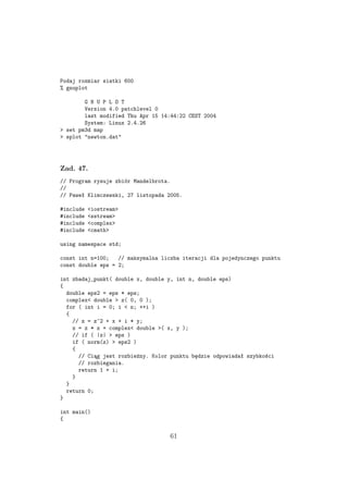 Podaj rozmiar siatki 600
% gnuplot
G N U P L O T
Version 4.0 patchlevel 0
last modified Thu Apr 15 14:44:22 CEST 2004
System: Linux 2.4.26
> set pm3d map
> splot "newton.dat"
Zad. 47.
// Program rysuje zbiór Mandelbrota.
//
// Paweł Klimczewski, 27 listopada 2005.
#include <iostream>
#include <sstream>
#include <complex>
#include <cmath>
using namespace std;
const int n=100; // maksymalna liczba iteracji dla pojedynczego punktu
const double eps = 2;
int zbadaj_punkt( double x, double y, int n, double eps)
{
double eps2 = eps * eps;
complex< double > z( 0, 0 );
for ( int i = 0; i < n; ++i )
{
// z = z^2 + x + i * y;
z = z * z + complex< double >( x, y );
// if ( |z| > eps )
if ( norm(z) > eps2 )
{
// Ciąg jest rozbieżny. Kolor punktu będzie odpowiadał szybkości
// rozbiegania.
return 1 + i;
}
}
return 0;
}
int main()
{
61
 