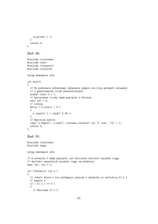 is_prime( i );
}
return 0;
}
Zad. 50.
#include <iostream>
#include <set>
#include <iterator>
#include <cstdlib>
using namespace std;
int main()
{
// Na podstawie aktualnego wskazania zegara inicjuję parametr związany
// z generowaniem liczb pseudolosowych.
srand( time( 0 ) );
// Wylosowane liczby będę pamiętał w zbiorze.
set< int > s;
// Losuję.
while ( s.size() < 6 )
{
s.insert( 1 + rand() % 49 );
}
// Wypisuję wyniki.
copy( s.begin(), s.end(), ostream_iterator< int >( cout, "n" ) );
return 0;
}
Zad. 51.
#include <iostream>
#include <map>
using namespace std;
// W słowniku f będę pamiętał już obliczone wartości wyrazów ciągu.
// Wartości wszystkich wyrazów ciągu są dodatnie.
map< int, int > f;
int fibonacci( int n )
{
// Jeżeli klucz n nie występuje jeszcze w słowniku to wartością f[ n ]
// będzie 0.
if ( f[ n ] == 0 )
{
// Obliczam f[ n ].
64
 