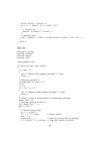 vector< string >::iterator it;
for ( it = v.begin(); it != v.end(); ++it )
{
it->resize( mx, ’ ’ );
reverse( it->begin(), it->end() );
}
// Wypisuję wynik.
copy( v.rbegin(), v.rend(), ostream_iterator< string >( cout, "n" ) );
}
return 0;
}
Zad. 53.
#include <iostream>
#include <sstream>
#include <deque>
#include <set>
using namespace std;
int main( int argc, char* argv[] )
{
if ( argc < 2 )
{
cout << "Należy podać długość podciągu!" << endl;
return 1;
}
// Odczytuję parametr n.
istringstream is( argv[ 1 ] );
int n;
is >> n;
if ( !is || n <= 0 )
{
cout << "Błędnie podana długość podciągu!" << endl;
return 1;
}
// Obiekt d służy do konstruowania n-elementowego podciągu.
deque< char > d;
// Podciągi wpisuję do zbioru s.
set< deque< char > > s;
while ( true )
{
// Czytam kolejne znaki.
int i = cin.get();
if ( i == -1 ) break; // Koniec danych.
char c = i;
d.push_back( c ); // Dopisuję kolejny znak do podciągu.
if ( d.size() < n ) continue; // Ciąg jest jeszcze za krótki.
66
 