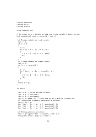 #include <numeric>
#include <list>
#include <cmath>
using namespace std;
// Sprawdzam czy n-ta ksiązka ma taką samą liczbę sąsiadów z każdej strony.
bool sprzyjajace( const vector<int>& v, int n )
{
// Zliczam sąsiadów po lewej stronie.
int l = 0;
if ( n > 0 )
{
l = 1;
for ( int i = n - 2; i >= 0; --i )
{
if ( v[ i ] != v[ n - 1 ] ) break;
++l;
}
}
// Zliczam sąsiadów po prawej stronie.
int p = 0;
if ( n + 1 < v.size() )
{
p = 1;
for ( int i = n + 2; i < v.size(); ++i )
{
if ( v[ i ] != v[ n + 1 ] ) break;
++p;
}
}
return l == p;
}
int main()
{
int z = 4; // liczba książek zielonych
int c = 5; // czerwonych
int n = 8; // niebieskich
int a = 0, omega = 0; // liczba zdarzeń sprzyjających i wszystkich.
// Poszczególne ustawienia zapamiętuję w wektorze.
vector< int > v;
for ( int i = 0; i < z; ++i ) v.push_back( 1 );
for ( int i = 0; i < c; ++i ) v.push_back( 2 );
for ( int i = 0; i < n; ++i ) v.push_back( 3 );
// Obliczam pierwszą permutację.
while ( prev_permutation( v.begin(), v.end() ) );
next_permutation( v.begin(), v.end() );
69
 