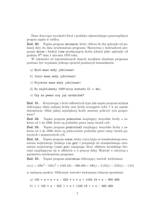 Dane dotyczące wysokości kwot i podatku odpowiadające poszczególnym
progom zapisz w tablicy.
Zad. 30. Napisz program dziennik, który oblicza ile dni upłynęło od po-
danej daty do dnia uruchomienia programu. Skorzystaj z doświadczeń pro-
gramu dzien i funkcji time przekazującej liczbę sekund jakie upłynęły od
godziny 000
dnia 1 stycznia 1970 roku.
W zależności od wprowadzonych danych wynikiem działania programu
powinno być wypisanie jednego sposród poniższych komunikatów:
a) Dziś masz mały jubileusz!
b) Jutro masz mały jubileusz!
c) Pojutrze masz mały jubileusz!
d) Do najbliższej 1000-nicy zostało Ci n dni.
e) Czy na pewno się już urodziłeś?
Zad. 31. Korzystając z liczb całkowitych typu int napisz program silnia
obliczający silnię zadanej liczby oraz liczbę wystąpień cyfry 7 w jej zapisie
dziesiętnym. Silnie jakiej największej liczby możemy policzyć tym progra-
mem?
Zad. 32. Napisz program podzielne znajdujący wszystkie liczby z za-
kresu od 1 do 1000, które są podzielne przez sumę swoich cyfr.
Zad. 33. Napisz program podzielne2 znajdujący wszystkie liczby z za-
kresu od 1 do 1000, które są jednocześnie podzielne przez sumy swoich pa-
rzystych i nieparzystych cyfr.
Zad. 34. Napisz program cezar, który czyta bajty ze standardowego stru-
mienia wejściowego (funkcja cin.get) i przepisuje do standardowego stru-
mienia wyjściowego (cout.put) zastępując litery alfabetu łacińskiego lite-
rami znajdującymi się w alfabecie o n pozycji dalej. Wartość n odczytaj z
parametru uruchomienia programu.
Zad. 35. Napisz program wielomian obliczający wartość wielomianu
w(x) = 100x3
− 625x2
+ 1183.19x − 660.489 = 100(x − 3.19)(x − 2.05)(x − 1.01)
w zadanym punkcie. Obliczenie wartości wielomianu różnymi sposobami
a) 100 * x * x * x - 625 * x * x + 1183.19 * x - 660.489
b) ( ( 100 * x - 625 ) * x + 1183.19 ) * x - 660.489
7
 