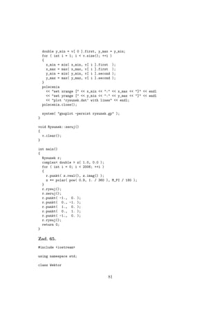 double y_min = v[ 0 ].first, y_max = y_min;
for ( int i = 1; i < v.size(); ++i )
{
x_min = min( x_min, v[ i ].first );
x_max = max( x_max, v[ i ].first );
y_min = min( y_min, v[ i ].second );
y_max = max( y_max, v[ i ].second );
}
polecenia
<< "set xrange [" << x_min << ":" << x_max << "]" << endl
<< "set yrange [" << y_min << ":" << y_max << "]" << endl
<< "plot ’rysunek.dat’ with lines" << endl;
polecenia.close();
system( "gnuplot -persist rysunek.gp" );
}
void Rysunek::zeruj()
{
v.clear();
}
int main()
{
Rysunek r;
complex< double > z( 1.0, 0.0 );
for ( int i = 0; i < 2006; ++i )
{
r.punkt( z.real(), z.imag() );
z *= polar( pow( 0.9, 1. / 360 ), M_PI / 180 );
}
r.rysuj();
r.zeruj();
r.punkt( -1., 0. );
r.punkt( 0., -1. );
r.punkt( 1., 0. );
r.punkt( 0., 1. );
r.punkt( -1., 0. );
r.rysuj();
return 0;
}
Zad. 65.
#include <iostream>
using namespace std;
class Wektor
81
 