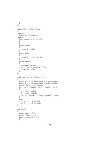 }
};
class Kolo : public Figura
{
private:
double d; // średnica
public:
Kolo( double _d ) : d( _d )
{
}
double obwod()
{
return d * M_PI;
}
double pole()
{
return M_PI * d * d / 4.;
}
string nazwa()
{
ostringstream os;
os << "koło o średnicy " << d;
return os.str();
}
};
void suma( vector< Figura* > v )
{
double s = 0; // sumaryczne pole powierzchni
double l = 0; // sumaryczna długość obwodów
vector< Figura* >::iterator it;
for ( it = v.begin(); it != v.end(); ++it )
{
s += (*it)->pole();
l += (*it)->obwod();
cout << "dodaję " << (*it)->nazwa() << endl;
}
cout
<< "s = " << s << endl
<< "l = " << l << endl;
}
int main()
{
srand( time( 0 ) );
vector< Figura* > v;
while ( v.size() < 10 )
{
84
 