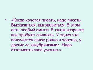 «Когда хочется писать, надо писать. Высказаться, выговориться. В этом есть особый смысл. В юном возрасте все пробуют сочинять. У одних это получается сразу ровно и хорошо, у других «с зазубринками». Надо оттачивать своё умение.»  