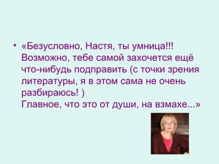 «Безусловно, Настя, ты умница!!!  Возможно, тебе самой захочется ещё что-нибудь подправить (с точки зрения литературы, я в этом сама не очень разбираюсь! )  Главное, что это от души, на взмахе... » 