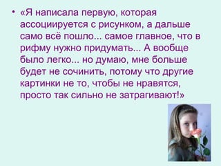 «Я написала первую, которая ассоциируется с рисунком, а дальше само всё пошло... самое главное, что в рифму нужно придумать... А вообще было легко... но думаю, мне больше будет не сочинить, потому что другие картинки не то, чтобы не нравятся, просто так сильно не затрагивают!» 