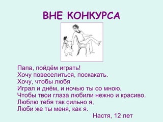 ВНЕ КОНКУРСА Папа ,  пойдём играть !   Хочу повеселиться, поскакать .   Хочу ,  чтоб ы  любя  Играл и днём ,  и ночью ты со мною.  Чтоб ы  твои глаза любили нежно и красиво.  Люблю тебя так сильно я,  Люби же ты меня ,  как я.  Настя, 12 лет 