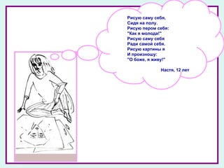 Рисую саму себя,  Сидя на полу.  Рисую пером себя:  "Как я молода!"  Рисую саму себя  Ради самой себя.  Рисую картины я  И произношу:  "О боже, я живу!" Настя, 12 лет 