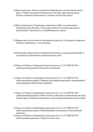 11)Рыночный риск. Оценка уязвимости банковского сектора процентному
   риску. Оценка уязвимости банковского сектора к фондовому риску.
   Оценка уязвимости банковского сектора к валютному риску



12)Риск ликвидности. Нормативы ликвидности ЦБ и их выполнение
   коммерческими банками. Структура активов и пассивов кредитных
   организаций. Зависимость от межбанковского рынка.



13)Нормативы достаточности собственного капитала. Ситуация на практике.
   Активы, взвешенные с учетом риска.



14) Нормативы деятельности коммерческих банков, устанавливаемые ЦБ со
  ссылками на нормативно-законодательные акты



15)Закон «О банках и банковской деятельности» от 2.12.1990 № 395-1
   (действующая редакция) Основные положения



16) Закон «О банках и банковской деятельности» от 2.12.1990 № 395-1
  (действующая редакция). Порядок регистрации кредитных организаций и
  лицензирования банковских операций



17) Закон «О банках и банковской деятельности» от 2.12.1990 № 395-1
  (действующая редакция). Обеспечение стабильности банковской системы,
  защита прав, интересов вкладчиков и кредиторов кредитных организаций



18) Закон «О банках и банковской деятельности» от 2.12.1990 № 395-1
    (действующая редакция). Межбанковские отношения и обслуживание
    клиентов.
19) Закон «О банках и банковской деятельности» от 2.12.1990 № 395-1
    (действующая редакция). Сберегательное дело
 