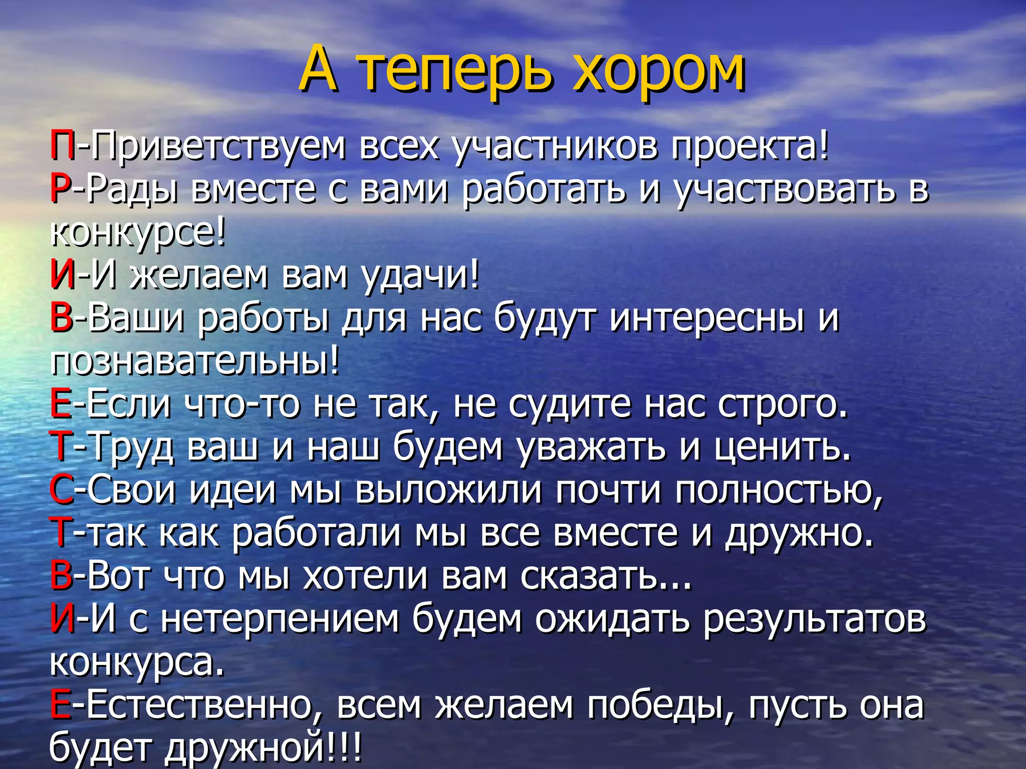 А теперь хором П -Приветствуем всех участников проекта !   Р -Рады вместе с вами работать и участвовать в конкурсе ! И -И желаем вам удачи!  В -Ваши работы для нас будут интересны   и познaвательны!  Е -Если что-то не так,   не судите нас строго.  Т -Труд ваш   и наш будем уважать   и ценить.  С -Свои идеи мы выложили почти полностью ,   Т - т ак как работали мы все вместе и дружно.  В -Вот   что мы хотели вам сказать...  И -И с нетерпением будем ожидать результатов конкурса.  Е -Естественно ,  всем желаем победы,   пусть она будет дружной!!!   