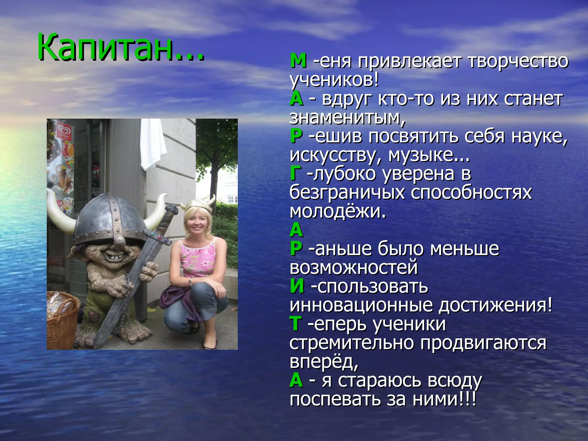 Капитан... М  -еня привлекает творчество учеников !   А  - вдруг кто-то из них станет знаменитым,  Р  -ешив п о святить себя науке, искусству, музыке...  Г  -лубоко уверена в безграничых  способностях  молодёжи.  А   Р  -аньше было меньше возможностей  И  -спользовать инновационные достижения!  Т  -еперь ученики стремительно продвигаются вперёд,  А  - я стараюсь всюду поспевать за ними!!!  