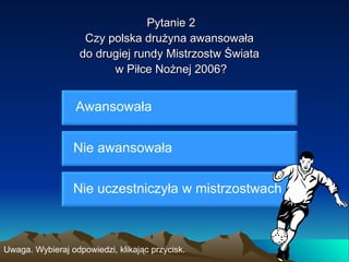 Pytanie 2
                    Czy polska drużyna awansowała
                   do drugiej rundy Mistrzostw Świata
                         w Piłce Nożnej 2006?


                  Awansowała


                 Nie awansowała


                 Nie uczestniczyła w mistrzostwach



Uwaga. Wybieraj odpowiedzi, klikając przycisk.
 