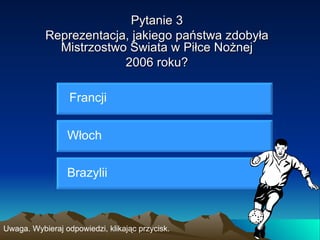 Pytanie 3
           Reprezentacja, jakiego państwa zdobyła
             Mistrzostwo Świata w Piłce Nożnej
                        2006 roku?

                  Francji


                 Włoch


                 Brazylii



Uwaga. Wybieraj odpowiedzi, klikając przycisk.
 