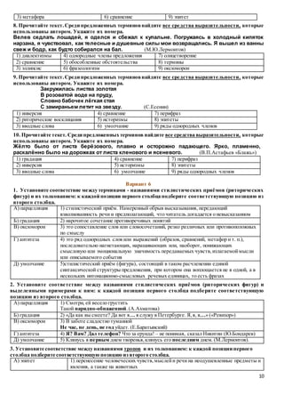 10
3) метафора 6) сравнение 9) эпитет
8. Прочитайте текст.Среди предложенных терминовнайдите все средства выразительности, которые
использованы автором. Укажите их номера.
Велев седлать лошадей, я оделся и сбежал к купальне. Погружаясь в холодный кипяток
нарзана, я чувствовал, как телесные и душевные силы мои возвращались. Я вышел из ванны
свеж и бодр, как будто собирался на бал. (М.Ю.Лермонтов)
1) диалектизмы 4) однородные члены предложения 7) олицетворение
2) сравнение 5) обособленные обстоятельства 8) термины
3) эллипсис 6) фразеологизм 9) оксюморон
9. Прочитайте текст.Среди предложенных терминовнайдите все средства выразительности, которые
использованы автором. Укажите их номера.
Закружилась листва золотая
В розоватой воде на пруду,
Словно бабочек лёгкая стая
С замираньем летит на звезду. (С.Есенин)
1) инверсия 4) сравнение 7) перифраз
2) риторические восклицания 5) историзмы 8) эпитеты
3) вводные слова 6) умолчание 9) ряды однородных членов
10. Прочитайте текст. Среди предложенных терминов найдите все средства выразительности, которые
использованы автором. Укажите их номера.
Жёлто было от листа берёзового, плавно и осторожно падающего. Ярко, пламенно,
раскалённо было на дорожках от листа кленового и ясеневого. (В.П.Астафьев «Блажь»)
1) градация 4) сравнение 7) перифраз
2) инверсия 5) историзмы 8) эпитеты
3) вводные слова 6) умолчание 9) ряды однородных членов
Вариант 6
1. Установите соответствие между терминами - названиями стилистических приёмов (риторических
фигур) и их толкованием: к каждой позиции первого столбца подберите соответствующую позицию из
второго столбца.
А) парцелляция 1) стилистический приём. Намеренный обрыв высказывания, передающий
взволнованность речи и предполагающий, что читатель догадается о невысказанном
Б) градация 2) нарочитое сочетание противоречивых понятий
В) оксюморон 3) это сопоставление слов или словосочетаний, резко различных или противоположных
по смыслу
Г) антитеза 4) это ряд однородных слов или выражений (образов, сравнений, метафор и т. п.),
последовательно нагнетающих, наращивающих или, наоборот, понижающих
смысловую или эмоциональную значимость передаваемых чувств,излагаемоймысли
или описываемого события
Д) умолчание 5)стилистический приём (фигура), состоящий в таком расчленении единой
синтаксической структуры предложения, при котором она воплощается не в одной, а в
нескольких интонационно-смысловых речевых единицах, то есть фразах
2. Установите соответствие между названиями стилистических приёмов (риторических фигур) и
выделенными примерами к ним: к каждой позиции первого столбца подберите соответствующую
позицию из второго столбца.
А) парцелляция 1) Смотри, ей весело грустить
Такой нарядно-обнаженной.(А.Ахматова)
Б) градация 2) «Да как вы смеете? Да вот я… я служу в Петербурге. Я,я, я…» («Ревизор»)
В) оксюморон 3) В заботе сладостно туманной
Не час, не день, не год уйдет. (Е.Баратынский)
Г) антитеза 4) Я? Вам? Дал телефон? Что за ерунда! – не понимая, сказал Никитин (Ю.Бондарев)
Д) умолчание 5) Клянусь я первым днем творенья,клянусь его последним днем. (М.Лермонтов).
3. Установите соответствие между названиями тропов и их толкованием: к каждой позиции первого
столбца подберите соответствующую позицию из второго столбца.
А) эпитет 1) перенесение человеческих чувств,мыслейи речи на неодушевленные предметы и
явления, а также на животных
 