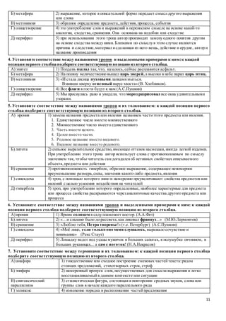 11
Б) метафора 2) выражение, которое в описательной форме передает смысл другого выражения
или слова
В) метонимия 3) образное определение предмета,действия,процесса, события
Г) олицетворение 4) это употребление слов и выражений в переносном смысле на основе какой-то
аналогии, сходства,сравнения. Она основана на подобии или сходстве
Д) перифраз 5) при использовании этого тропа автор производит замену одного понятия другим
на основе сходства между ними. Близкими по смыслу в этом случае являются
причина и следствие,материал исделанная из него вещь, действие и орудие, автор и
название произведения
4. Установите соответствие между названиями тропов и выделенными примерами к ним:к каждой
позиции первого столбца подберите соответствующую позицию из второго столбца.
А) эпитет 1) Полдень пылал так,что, казалось,сейчас расплавится асфальт.
Б) метафора 2) На поляну величественно вышел царь зверей,а высоко в небе парил царь птиц.
В) метонимия 3) «И стала лисица пуховыми лапкамимыться.
Взвивши кверху огненный парус хвоста» (В. Хлебников).
Г) олицетворение 4) Все флаги в гости будут к нам (А.С.Пушкин)
Д) перифраз 5) Мы проснулись рано и увидели, что мороз разрисовал все окна удивительными
узорами.
5. Установите соответствие между названиями тропов и их толкованием: к каждой позиции первого
столбца подберите соответствующую позицию из второго столбца.
А) ирония 1) замена названия предмета или явления названием частиэтого предмета или явления.
1. Единственное число вместо множественного
2. Множественное число вместо единственного
3. Часть вместо целого.
4. Целое вместо части.
5. Родовое название вместо видового.
6. Видовое название вместо родового.
Б) литота 2) сильное выразительное средство,имеющее оттенок насмешки, иногда легкой издевки.
При употреблении этого тропа автор использует слова с противоположным по смыслу
значением так, чтобы читатель сам догадалсяоб истинных свойствах описываемого
объекта,предмета или действия
В) сравнение 3) противоположность гиперболе, образное выражение, содержащее непомерное
преуменьшение размера,силы, значения какого-либо предмета,явления
Г) синекдоха 4) троп, с помощью которого явно и намеренно преувеличивают свойства предметов или
явлений с целью усиления воздействия на читателей
Д) гипербола 5) троп, при употреблении которого определенные, наиболее характерные для предмета
или процесса свойства раскрываются черезаналогичные качества другого предмета или
процесса
6. Установите соответствие между названиями тропов и выделенными примерами к ним: к каждой
позиции первого столбца подберите соответствующую позицию из второго столбца.
А) ирония 1) Ярким солнцем в саду пламенеет костер. (А.А.Фет)
Б) литота 2) «…и слышно было до рассвета,как ликовал француз...» (М.Ю.Лермонтов)
В) сравнение 3) «Люблю тебя, Петра творенье!» (т.е. Петербург) (А.С.Пушкин)
Г) синекдоха 4) «Моё лицо, если только оно меня слушалось,выражало сочувствие и
понимание» (Рекс Стаут)
Д) перифраз 5) Лошадку ведет под уздцы мужичок в больших сапогах, в полушубке овчинном, в
больших рукавицах... а сам с ноготок! (Н.А.Некрасов)
7. Установите соответствие между терминами и их толкованием: к каждой позиции первого столбца
подберите соответствующую позицию из второго столбца.
А) анафора 1) тождественное или сходное построение смежных частейтекста:рядом
стоящих предложений, стихотворных строк, строф
Б) эпифора 2) намеренный пропуск слов, несущественных для смысла выражения и легко
восстанавливаемыйв данном контексте или ситуации
В) синтаксический
параллелизм
3) стилистическая фигура, состоящая в повторении сродных звуков, слова или
группы слов в начале каждого параллельного ряда
Г) эллипсис 4) изменение порядка в расположении частейпредложения
 