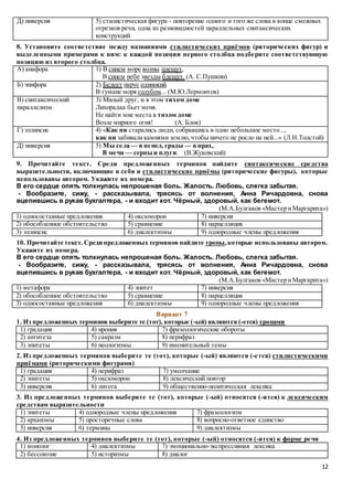 12
Д) инверсия 5) стилистическая фигура - повторение одного и того же слова в конце смежных
отрезков речи, одна из разновидностей параллельных синтаксических
конструкций
8. Установите соответствие между названиями стилистических приёмов (риторических фигур) и
выделенными примерами к ним: к каждой позиции первого столбца подберите соответствующую
позицию из второго столбца.
А) анафора 1) В синем море волны плещут,
В синем небе звезды блещут. (А. С.Пушкин)
Б) эпифора 2) Белеет парус одинокий
В тумане моря голубом... (М.Ю.Лермонтов)
В) синтаксический
параллелизм
3) Милый друг, и в этом тихом доме
Лихорадка бьет меня.
Не найти мне места в тихом доме
Возле мирного огня! (А. Блок)
Г) эллипсис 4) «Как ни старались люди, собравшись в одно небольшое место...,
как ни забиваликамнями землю,чтобы ничего не росло на ней...» (Л.Н.Толстой)
Д) инверсия 5) Мы села — в пепел, грады — в прах,
В мечи — серпы и плуги. (В.Жуковский)
9. Прочитайте текст. Среди предложенных терминов найдите синтаксические средства
выразительности, включающие в себя и стилистические приёмы (риторические фигуры), которые
использованы автором. Укажите их номера.
В его сердце опять толкнулась непрошеная боль. Жалость. Любовь, слегка забытая.
- Вообразите, сижу, - рассказывала, трясясь от волнения, Анна Ричардовна, снова
вцепившись в рукав бухгалтера, - и входит кот. Чёрный, здоровый, как бегемот.
(М.А.Булгаков «Мастер иМаргарита»)
1) односоставные предложения 4) оксюморон 7) инверсия
2) обособленное обстоятельство 5) сравнение 8) парцелляция
3) эллипсис 6) диалектизмы 9) однородные члены предложения
10. Прочитайте текст. Среди предложенных терминов найдите тропы, которые использованы автором.
Укажите их номера.
В его сердце опять толкнулась непрошеная боль. Жалость. Любовь, слегка забытая.
- Вообразите, сижу, - рассказывала, трясясь от волнения, Анна Ричардовна, снова
вцепившись в рукав бухгалтера, - и входит кот. Чёрный, здоровый, как бегемот.
(М.А.Булгаков «Мастер иМаргарита»)
1) метафора 4) эпитет 7) инверсия
2) обособленное обстоятельство 5) сравнение 8) парцелляция
3) односоставные предложения 6) диалектизмы 9) однородные члены предложения
Вариант 7
1. Из предложенных терминов выберите те (тот), которые (-ый) являются (-ется) тропами
1) градация 4) ирония 7) фразеологические обороты
2) антитеза 5) сакразм 8) перифраз
3) эпитеты 6) неологизмы 9) именительный темы
2. Из предложенных терминов выберите те (тот), которые (-ый) являются (-ется) стилистическими
приёмами (риторическими фигурами)
1) градация 4) перифраз 7) умолчание
2) эпитеты 5) оксюморон 8) лексический повтор
3) инверсия 6) литота 9) общественно-политическая лексика
3. Из предложенных терминов выберите те (тот), которые (-ый) относятся (-ится) к лексическим
средствам выразительности
1) эпитеты 4) однородные члены предложения 7) фразеологизм
2) архаизмы 5) просторечные слова 8) вопросно-ответное единство
3) инверсия 6) термины 9) диалектизмы
4. Из предложенных терминов выберите те (тот), которые (-ый) относятся (-ится) к форме речи
1) монолог 4) диалектизмы 7) эмоционально-экспрессивная лексика
2) бессоюзие 5) историзмы 8) диалог
 