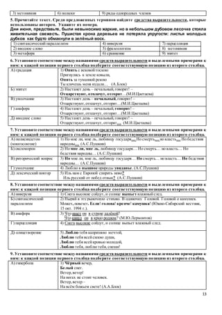 13
3) метонимия 6) полилог 9) ряды однородных членов
5. Прочитайте текст. Среди предложенных терминов найдите средства выразительности, которые
использованы автором. Укажите их номера.
Дни июня, представьте, были невыносимо жаркие, но в небольшом дубовом лесочке стояла
живительная свежесть. Пушистая крона деревьев не потеряла упругости: листья молодых
дубков как будто обмакнули в зелёный воск.
1) синтаксический параллелизм 4) инверсия 7) парцелляция
2) вводное слово 5) фразеологизм 8) метонимия
3) метафора 6) сравнение 9) эпитет
6. Установите соответствие между названиями средств выразительности и выделенными примерами к
ним: к каждой позиции первого столбца подберите соответствующую позицию из второго столбца.
А) градация 1) Опять с вековойтоскою
Пригнулись к земле ковыли,
Опять за туманной рекою
Ты кличешь меня издали… (А.Блок)
Б) эпитет 2) Настанет день – печальный,говорят! –
Отцарствуют, отплачут, отгорят…(М.И.Цветаева)
В) умолчание 3) Настанет день – печальный,говорят! –
Отцарствуют,отплачут, отгорят…(М.И.Цветаева)
Г) анафора 4) Настанет день – печальный, говорят! –
Отцарствуют,отплачут, отгорят…(М.И.Цветаева)
Д) вводное слово 5) Настанет день – печальный,говорят! –
Отцарствуют,отплачут, отгорят… (М.И.Цветаева)
7. Установите соответствие между названиями средств выразительности и выделенными примерами к
ним: к каждой позиции первого столбца подберите соответствующую позицию из второго столбца.
А) полисиндетон
(многосоюзие)
1) Но мне ли, мне ль, любимцу государя… Но смерть… но власть… Но бедствия
народны… (А.С.Пушкин)
Б) оксюморон 2) Но мне ли, мне ль, любимцу государя… Но смерть… но власть… Но
бедствия народны… (А.С.Пушкин)
В) риторический вопрос 3) Но мне ли, мне ль, любимцу государя… Но смерть… но власть… Но бедствия
народны… (А.С.Пушкин)
Г) умолчание 4) Люблю я пышное природы увяданье. (А.С.Пушкин)
Д) лексический повтор 5) Иль нам с Европой спорить ново?
Иль русский от побед отвык? (А.С.Пушкин)
8. Установите соответствие между названиями средств выразительности и выделенными примерами к
ним: к каждой позиции первого столбца подберите соответствующую позицию из второго столбца.
А) инверсия 1) Снега высокие сойдут, и солнце выпьет влажныйслед.
Б) синтаксический
параллелизм
2) Ныряй в эту рыночную стихию. В одиночку Головой. Головой о камушек.
Может, повезет. Если! голова! крепче! камушка! (Южно-Сибирский вестник,
15 окт. 1994 г.).
В) анафора 3) Что ищет он в стране далёкой?
Что кинул он в краю родном? (М.Ю.Лермонтов)
Г) парцелляция 4) Снега высокие сойдут, и солнце выпьет влажный след.
Д) олицетворение 5) Люблю тебя капризною мечтой,
Люблю тебя всейсилою души,
Люблю тебя всейкровью молодой,
Люблю тебя,люблю тебя,спеши!
9. Установите соответствие между названиями средств выразительности и выделенными примерами к
ним: к каждой позиции первого столбца подберите соответствующую позицию из второго столбца.
А) гипербола 1) Чёрный вечер,
Белый снег.
Ветер,ветер!
На ногах не стоит человек.
Ветер,ветер –
На всём божьем свете! (А.А.Блок)
 