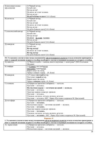 14
Б) восклицательные
предложения
2) Чёрный вечер,
Белый снег.
Ветер,ветер!
На ногах не стоит человек.
Ветер,ветер –
На всём божьем свете! (А.А.Блок)
В) антитеза 3) Чёрный вечер,
Белый снег.
Ветер,ветер!
На ногах не стоит человек.
Ветер,ветер –
На всём божьем свете! (А.А.Блок)
Г) лексический повтор 4) Чёрный вечер,
Белый снег.
Ветер,ветер!
На ногах не стоит человек.
Ветер,ветер –
На всём божьем свете! (А.А.Блок)
Д) инверсия 5) Чёрный вечер,
Белый снег.
Ветер, ветер!
На ногах не стоит человек.
Ветер, ветер –
На всём божьем свете! (А.А.Блок)
10. Установите соответствие между названиями средстввыразительности и выделенными примерами к
ним: к каждой позиции первого столбца подберите соответствующую позицию из второго столбца.
А) эпитеты 1) "Вместо хлеба — камень,вместо поучения — колотушка" (М.Е.Салтыков-
Щедрин)
Б) эпифора 2) Утихает светлыйветер,
Наступает серыйвечер,
Ворон канул на сосну,
Тронул сонную струну. (А. Блок)
В) инверсия 3) Утихает светлый ветер,
Наступает серый вечер,
Ворон канул на сосну,
Тронул сонную струну. (А. Блок)
Г) эллипсис 4) Прорытые временем лабиринты — исчезли.
Пустыня — осталась.
Несмолчное сердце — источник желаний — иссякло.
Пустыня — осталась.
Закатное марево ипоцелуи пропали.
Пустыня — осталась.
Умолкло, заглохло, остыло, иссякло, исчезло.
Пустыня — осталась. (Ф.Г. Лорка «Пустыня» в переводе М. Цветаевой)
Д) метафора 5) Прорытые временем лабиринты — исчезли.
Пустыня — осталась.
Несмолчное сердце — источник желаний — иссякло.
Пустыня — осталась.
Закатное марево ипоцелуи пропали.
Пустыня — осталась.
Умолкло, заглохло, остыло, иссякло, исчезло.
Пустыня — осталась. (Ф.Г. Лорка «Пустыня» в переводе М. Цветаевой)
Вариант 8
1. Установите соответствие между названиями средств выразительности и выделенными примерами к
ним: к каждой позиции первого столбца подберите соответствующую позицию из второго столбца.
А) парцелляция 1) Прорытые временем лабиринты — исчезли.
Пустыня — осталась.
Несмолчное сердце — источник желаний — иссякло.
 