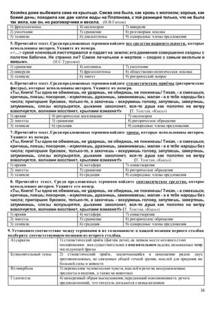 16
Хозяйка дома выбежала сама на крыльцо. Свежа она была, как кровь с молоком; хороша, как
божий день; походила как две капли воды на Платонова, с той разницей только, что не была
так вяла, как он, но разговорчива и весела. (Н.В.Гоголь)
1) фразеологизмы 4) оксюморон 7) инверсия
2) умолчание 5) сравнение 8) разговорная лексика
3) эллипсис 6) диалектизмы 9) однородные члены предложения
5. Прочитайте текст.Среди предложенных терминовнайдите все средства выразительности, которые
использованы автором. Укажите их номера.
«<…> сухой кленовый листоторвался и падает на землю;его движения совершенно сходны с
полетом бабочки. Не странно ли? Самое печальное и мертвое – сходно с самым веселым и
живым». (И.С.Тургенев)
1) сравнение 4) антонимы 7) умолчание
2) инверсия 5) фразеологизмы 8) общественно-политическая лексика
3) эллипсис 6) эпитет 9) риторический вопрос
6. Прочитайте текст.Среди предложенных терминовнайдите стилистические приёмы (риторические
фигуры), которые использованы автором. Укажите их номера.
«Ты, Книга! Ты одна не обманешь, не ударишь, не обидишь, не покинешь! Тихая, - а смеешься,
кричишь, поешь; покорная, - изумляешь, дразнишь, заманиваешь; малая - а в тебе народы без
числа; пригоршня буковок, только-то, а захочешь - вскружишь голову, запутаешь, завертишь,
затуманишь, слезы вспузырятся, дыхание захолонет, вся-то душа как полотно на ветру
взволнуется, волнами восстанет, крылами взмахнет!» (Т. Толстая, «Кысь»)
1) ирония 4) риторическое восклицание 7) оксюморон
2) эпитеты 5) сравнение 8) риторическое обращение
3) эллипсис 6) градация 9) однородные члены предложения
7. Прочитайте текст.Среди предложенных терминовнайдите тропы, которые использованы автором.
Укажите их номера.
«Ты, Книга! Ты одна не обманешь, не ударишь, не обидишь, не покинешь! Тихая, - а смеешься,
кричишь, поешь; покорная, - изумляешь, дразнишь, заманиваешь; малая - а в тебе народы без
числа; пригоршня буковок, только-то, а захочешь - вскружишь голову, запутаешь, завертишь,
затуманишь, слезы вспузырятся, дыхание захолонет, вся-то душа как полотно на ветру
взволнуется, волнами восстанет, крылами взмахнет!» (Т. Толстая, «Кысь»)
1) ирония 4) метафора 7) олицетворение
2) эпитеты 5) сравнение 8) риторическое обращение
3) эллипсис 6) градация 9) однородные члены предложения
8. Прочитайте текст. Среди предложенных терминов найдите синтаксическое средство, которое
использовано автором. Укажите его номер.
«Ты, Книга! Ты одна не обманешь, не ударишь, не обидишь, не покинешь! Тихая, - а смеешься,
кричишь, поешь; покорная, - изумляешь, дразнишь, заманиваешь; малая - а в тебе народы без
числа; пригоршня буковок, только-то, а захочешь - вскружишь голову, запутаешь, завертишь,
затуманишь, слезы вспузырятся, дыхание захолонет, вся-то душа как полотно на ветру
взволнуется, волнами восстанет, крылами взмахнет!» (Т. Толстая, «Кысь»)
1) ирония 4) метафора 7) олицетворение
2) эпитеты 5) сравнение 8) риторическое обращение
3) эллипсис 6) градация 9) однородные члены предложения
9. Установите соответствие между терминами и их толкованием: к каждой позиции первого столбца
подберите соответствующую позицию из второго столбца.
А) сарказм 1) стилистический приём (фигура речи), на первом месте которого стоит
изолированное имя существительное в именительном падеже,называющее тему
последующей фразы
Б) именительный темы 2) стилистический приём, заключающийся в помещении рядом двух
противоположных, но связанных общей точкой зрения, мыслей для придания им
большей силы и живости
В) гипербола 3) перенесение человеческих чувств,мыслейи речи на неодушевленные
предметы иявления, а также на животных
Г) антитеза 4) намеренный обрыв высказывания,передающий взволнованность речии
предполагающий, что читатель догадается о невысказанном
 