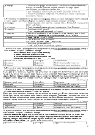 18
Д) эпифора 5) стилистическая фигура, заключающаяся в последовательном нагнетании или,
наоборот, ослаблении сравнений, образов, эпитетов, метафор и других
выразительных средств художественнойречи
6) троп, описательно выражающий одно понятие с помощью нескольких
7) стилистический приём: построение речи, при котором союзы, соединяющие
предложение, опущены
6. Установите соответствие между названиями тропов и выделенными примерами к ним: к каждой
позиции первого столбца подберите соответствующую позицию из второго столбца.
А) перифраз 1) На одном диване лежит поручик в папахе и спит... – Вставайте! – будит доктор
папаху (А.П.Чехов).
Б) метонимия 2) Ниже тоненькой былиночки надо голову клонить. (Н.А. Некрасов)
В) синекдоха 3) Анчар, как грозный часовой,
Стоит – один во всей вселенной. (А.Пушкин)
Г) сравнение 4) А на неделе хозяйка велела мне почистить селёдку, а я начал с хвоста,а она
взяла селёдку и ейной мордой начала меня в харю тыкать. (А.Чехов)
Д) литота 5) Я три тарелки съел (И.А.Крылов).
6) Тлен не растлил, и сила не сломала.
И медлит та, с косою на горбе...(В.Солоухин)
7) Анчар, как грозный часовой,
Стоит – один во всей вселенной. (А.Пушкин)
7. Прочитайте текст.Среди предложенных терминовнайдите все средства выразительности, которые
использованы автором. Укажите их номера.
Но нахмурится ночь — разгорится костер,
И, виясь, затрещит можжевельник,
И, как пьяных гигантов столпившийся хор,
Покраснев, зашатается ельник. (А.А.Фет)
1) именительный темы 4) метафора 7) олицетворение
2) инверсия 5) сравнение 8) обособленные обстоятельства
3) эллипсис 6) градация 9) однородные члены предложения
8. Прочитайте текст.Среди предложенных терминовнайдите все средства выразительности, которые
использованы автором. Укажите их номера.
Была раз гроза сильная, и дождь час целый как из ведра лил. И помутились все речки; где
брод был, там на три аршина вода пошла, камни ворочает. Повсюду ручьи текут, гул стоит по
горам. Вот как прошла гроза, везде по деревне ручьи бегут. Жилин выпросил у хозяина ножик,
вырезал валик, дощечки, колесо оперил, а к колесу на двух концах кукол приделал.
(Л.Н.Толстой)
1) именительный темы 4) метафора 7) метонимия
2) инверсия 5) сравнение 8) обособленные обстоятельства
3) фразеологизм 6) архаизм 9) однородные члены предложения
9. Прочитайте текст.Среди предложенных терминовнайдите лексические средства выразительности,
которые использованы автором. Укажите их номера.
Была раз гроза сильная, и дождь час целый как из ведра лил. И помутились все речки; где
брод был, там на три аршина вода пошла, камни ворочает. Повсюду ручьи текут, гул стоит по
горам. Вот как прошла гроза, везде по деревне ручьи бегут. Жилин выпросил у хозяина ножик,
вырезал валик, дощечки, колесо оперил, а к колесу на двух концах кукол приделал.
(Л.Н.Толстой)
1) анафора 4) термины 7) архаизм
2) фразеологизм 5) сравнение 8) именительный темы
3) метонимия 6) ирония 9) однородные члены предложения
10. Прочитайте текст. Среди предложенных терминов найдите все средства выразительности, которые
использованы автором. Укажите их номера.
Я вышел из кибитки. Буран ещё продолжался, хотя с меньшею силою. Было так темно, что
хоть глаз выколи. Хозяин встретил нас у ворот, держа фонарь под полою, и ввёл меня в
горницу, тесную, но довольно чистую; лучина освещала её. На стене висела винтовка и
высокая казацкая шапка. (А.С.Пушкин "Капитанская дочка")
1) именительный темы 4) метафора 7) фразеологический оборот
 