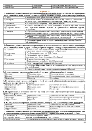 19
2) инверсия 5) сравнение 8) обособленное обстоятельство
3) умолчание 6) архаизм 9) однородные члены предложения
Вариант 10
1. Установите соответствие между названиями средств выразительности и выделенными примерами к
ним: к каждой позиции первого столбца подберите соответствующую позицию из второго столбца.
А) эпитет 1) Меня провожать в армию вышла вся деревня.
Б) метафора 2) А на неделе хозяйка велела мне почистить селёдку, а я начал с хвоста,а она
взяла селёдку и ейной мордой начала меня в харю тыкать.(А.Чехов)
В) гипербола 3) В доме не было ни крошки хлеба, ни капли воды.
Г) разговорная и
просторечная лексика
4) Исчезал сонный небосвод, опять одевало весь морозный мир синим шелком
неба, продырявленного черным и губительным хоботом орудия.
(М.Булгаков)
Д) инверсия 5) Исчезал сонный небосвод, опять одевало весь морозный мир синим шелком
неба,продырявленного черным и губительным хоботом орудия". (М.Булгаков)
6) Исчезал сонный небосвод, опять одевало весь морозный мир синим шелком
неба, продырявленного черным и губительным хоботом орудия". (М.Булгаков)
7) Одни дома длиною до звезд,другие - длиной до луны; до небес баобабы.
(В.В.Маяковский).
2. Установите соответствие между названиями средств выразительности и выделенными примерами к
ним: к каждой позиции первого столбца подберите соответствующую позицию из второго столбца.
А) градация 1) Там все есть. И хлеб там есть. И картошка. И даже фрукты, о существовании
которых наши шакалы и не подозревали (А.Приставкин)
Б) парцелляция 2) Русь! куда же несешься ты? (Н.В.Гоголь)
В) анафора 3) Не жалею, не зову, не плачу,
Все пройдет, как с белых яблонь дым. (С.А. Есенин)
Г) метонимия 4) Я тот,чейвзор надежду губит
Я тот,кого никто не любит… (М.Ю.Лермонтов)
Д) метафора 5) Слёзы – на лисе моей облезлой!..(М.Цветаева)
6) Под небом Шиллера и Гете их поэтическим огнем душа воспламенилась в
нём. (А.С.Пушкин)
7) И осень огненный парик срывает ливневымилапами. (В.Егоров)
3. Из предложенных терминов выберите те (тот), которые (-ый) являются (-ется) тропами
1) ирония 4) вводные слова 7) восклицательные предложения
2) диалог 5) лексический повтор 8) ряды однородных членов предложения
3) метафора 6) литота 9) перифраз
4. Из предложенных терминов выберите те (тот), которые (-ый) являются (-ется) стилистическими
приёмами (риторическими фигурами)
1) однородные члены 4) лексический повтор 7) именительный темы
2) парцелляция 5) вводные слова 8) вопросно-ответная форма изложения
3) фразеологизм 6) диалог 9) метафора
5. Из предложенных терминов выберите те (тот), которые (-ый) относятся (-ится) к лексическим
средствам выразительности
1) лексический повтор 4) вводные слова 7) восклицательные предложения
2) метафора 5) историзмы 8) окказионализмы (авторские неологизмы)
3) фразеологизм 6) диалог 9) эмоционально-оценочная лексика
6. Из предложенных терминов выберите те (тот), которые (-ый) относятся (-ится) к форме речи
1) диалог 4) вводные слова 7) восклицательные предложения
2) метафора 5) лексический повтор 8) ряды однородных членов предложения
3) фразеологизм 6) монолог 9) полилог
7. Установите соответствие между названиями лексические средства и выделенными примерами к ним:
к каждой позиции первого столбца подберите соответствующую позицию из второго столбца.
А) разговорная и
просторечная лексика
1) То сердце не научится любить,
Которое устало ненавидеть. (Н.А.Некрасов)
Б) профессионализмы 2) Беспокойство Савельича меня забавляло. Между тем я расположился ночевать
 