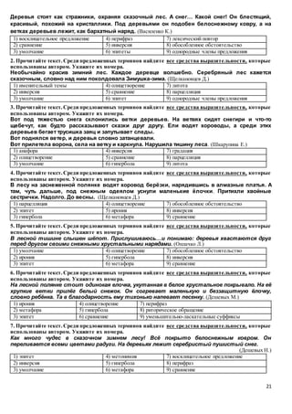 21
Деревья стоят как стражники, охраняя сказочный лес. А снег… Какой снег! Он блестящий,
красивый, похожий на кристаллики. Под деревьями он подобен белоснежному ковру, а на
ветках деревьев лежит, как бархатный наряд. (Василенко К.)
1) восклицательное предложение 4) перифраз 7) лексический повтор
2) сравнение 5) инверсия 8) обособленное обстоятельство
3) умолчание 6) эпитеты 9) однородные члены предложения
2. Прочитайте текст.Среди предложенных терминов найдите все средства выразительности, которые
использованы автором. Укажите их номера.
Необычайно красив зимний лес. Каждое деревце волшебно. Серебряный лес кажется
сказочным, словно над ним поколдовала Зимушка-зима. (Щелкановцев Д.)
1) именительный темы 4) олицетворение 7) литота
2) инверсия 5) сравнение 8) парцелляция
3) умолчание 6) эпитет 9) однородные члены предложения
3. Прочитайте текст.Среди предложенных терминов найдите все средства выразительности, которые
использованы автором. Укажите их номера.
Вот под тяжестью снега склонились ветки деревьев. На ветвях сидят снегири и что-то
щебечут, как будто рассказывают сказки друг другу. Ели водят хороводы, а среди этих
деревьев бегает трусишка заяц и запутывает следы.
Вот поднялся ветер, и деревья словно затанцевали.
Вот прилетела ворона, села на ветку и каркнула. Нарушила тишину леса. (Шкарупина Е.)
1) анафора 4) инверсия 7) градация
2) олицетворение 5) сравнение 8) парцелляция
3) умолчание 6) гипербола 9) литота
4. Прочитайте текст.Среди предложенных терминов найдите все средства выразительности, которые
использованы автором. Укажите их номера.
В лесу на заснеженной полянке водят хоровод берёзки, нарядившись в алмазные платья. А
там, чуть дальше, под снежным одеялом уснули маленькие ёлочки. Притихли хвойные
сестрички. Надолго. До весны. (Щелкановцев Д.)
1) парцелляция 4) олицетворение 7) обособленное обстоятельство
2) эпитет 5) ирония 8) инверсия
3) гипербола 6) метафора 9) сравнение
5. Прочитайте текст.Среди предложенных терминов найдите все средства выразительности, которые
использованы автором. Укажите их номера.
В лесной тишине слышен шёпот. Прислушиваюсь…и понимаю: деревья хвастаются друг
перед другом своими снежными хрустальными нарядами. (Оплачко Л.)
1) умолчание 4) олицетворение 7) обособленное обстоятельство
2) ирония 5) гипербола 8) инверсия
3) эпитет 6) метафора 9) сравнение
6. Прочитайте текст.Среди предложенных терминов найдите все средства выразительности, которые
использованы автором. Укажите их номера.
На лесной полянке стоит одинокая елочка, укутанная в белое хрустальное покрывало. На её
хрупкие ветки прилёг белый снежок. Он согревает маленькую и беззащитную ёлочку,
словно ребёнка. Та в благодарность ему тихонько напевает песенку. (Дешевых М.)
1) ирония 4) олицетворение 7) перифраз
2) метафора 5) гипербола 8) риторическое обращение
3) эпитет 6) сравнение 9) уменьшительно-ласкательные суффиксы
7. Прочитайте текст.Среди предложенных терминов найдите все средства выразительности, которые
использованы автором. Укажите их номера.
Как много чудес в сказочном зимнем лесу! Всё покрыто белоснежным ковром. Он
переливается всеми цветами радуги. На деревьях лежит серебристый пушистый снег.
(Дешевых Н.)
1) эпитет 4) метонимия 7) восклицательное предложение
2) инверсия 5) гипербола 8) перифраз
3) умолчание 6) метафора 9) сравнение
 