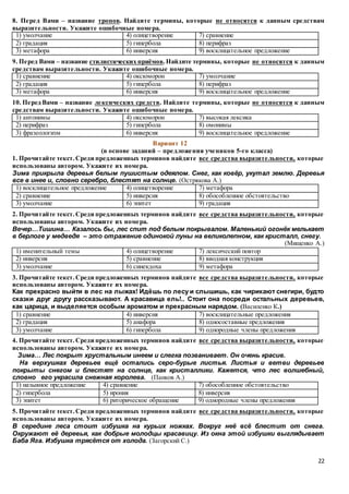 22
8. Перед Вами – название тропов. Найдите термины, которые не относятся к данным средствам
выразительности. Укажите ошибочные номера.
1) умолчание 4) олицетворение 7) сравнение
2) градация 5) гипербола 8) перифраз
3) метафора 6) инверсия 9) восклицательное предложение
9. Перед Вами – название стилистических приёмов.Найдите термины, которые не относятся к данным
средствам выразительности. Укажите ошибочные номера.
1) сравнение 4) оксюморон 7) умолчание
2) градация 5) гипербола 8) перифраз
3) метафора 6) инверсия 9) восклицательное предложение
10. Перед Вами – название лексических средств. Найдите термины, которые не относятся к данным
средствам выразительности. Укажите ошибочные номера.
1) антонимы 4) оксюморон 7) высокая лексика
2) перифраз 5) гипербола 8) омонимы
3) фразеологизм 6) инверсия 9) восклицательное предложение
Вариант 12
(в основе заданий – предложения учеников 5-го класса)
1. Прочитайте текст.Среди предложенных терминов найдите все средства выразительности, которые
использованы автором. Укажите их номера.
Зима прикрыла деревья белым пушистым одеялом. Снег, как ковёр, укутал землю. Деревья
все в инее и, словно серебро, блестят на солнце. (Острякова А.)
1) восклицательное предложение 4) олицетворение 7) метафора
2) сравнение 5) инверсия 8) обособленное обстоятельство
3) умолчание 6) эпитет 9) градация
2. Прочитайте текст.Среди предложенных терминов найдите все средства выразительности, которые
использованы автором. Укажите их номера.
Вечер…Тишина… Казалось бы, лес спит под белым покрывалом. Маленький огонёк мелькает
в берлоге у медведя – это отражение одинокой луны на великолепном, как кристалл, снегу.
(Мищенко А.)
1) именительный темы 4) олицетворение 7) лексический повтор
2) инверсия 5) сравнение 8) вводная конструкция
3) умолчание 6) синекдоха 9) метафора
3. Прочитайте текст.Среди предложенных терминов найдите все средства выразительности, которые
использованы автором. Укажите их номера.
Как прекрасно выйти в лес на лыжах! Идёшь по лесу и слышишь, как чирикают снегири, будто
сказки друг другу рассказывают. А красавица ель!.. Стоит она посреди остальных деревьев,
как царица, и выделяется особым ароматом и прекрасным нарядом. (Василенко К.)
1) сравнение 4) инверсия 7) восклицательные предложения
2) градация 5) анафора 8) односоставные предложения
3) умолчание 6) гипербола 9) однородные члены предложения
4. Прочитайте текст.Среди предложенных терминов найдите все средства выразительности, которые
использованы автором. Укажите их номера.
Зима… Лес покрыт хрустальным инеем и слегка позванивает. Он очень красив.
На верхушках деревьев ещё остались серо-бурые листья. Листья и ветви деревьев
покрыты снегом и блестят на солнце, как кристаллики. Кажется, что лес волшебный,
словно его украсила снежная королева. (Панков А.)
1) назывное предложение 4) сравнение 7) обособленное обстоятельство
2) гипербола 5) ирония 8) инверсия
3) эпитет 6) риторическое обращение 9) однородные члены предложения
5. Прочитайте текст.Среди предложенных терминов найдите все средства выразительности, которые
использованы автором. Укажите их номера.
В середине леса стоит избушка на курьих ножках. Вокруг неё всё блестит от снега.
Окружают её деревья, как добрые молодцы красавицу. Из окна этой избушки выглядывает
Баба Яга. Избушка трясётся от холода. (Загорский С.)
 