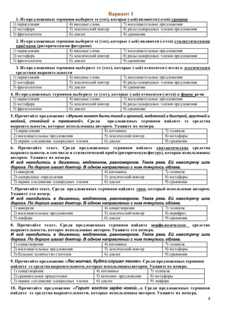 4
Вариант 1
1. Из предложенных терминов выберите те (тот), которые (-ый) являются (-ется) тропами
1) парцелляция 4) вводные слова 7) восклицательные предложения
2) метафора 5) лексический повтор 8) ряды однородных членов предложения
3) фразеологизм 6) диалог 9) сравнение
2. Из предложенных терминов выберите те (тот), которые (-ый) являются (-ется) стилистическими
приёмами (риторическими фигурами)
1) парцелляция 4) вводные слова 7) восклицательные предложения
2) метафора 5) лексический повтор 8) ряды однородных членов предложения
3) фразеологизм 6) диалог 9) сравнение
3. Из предложенных терминов выберите те (тот), которые (-ый) относятся (-ится) к лексическим
средствам выразительности
1) парцелляция 4) вводные слова 7) восклицательные предложения
2) метафора 5) лексический повтор 8) ряды однородных членов предложения
3) фразеологизм 6) диалог 9) сравнение
4. Из предложенных терминов выберите те (тот), которые (-ый) относятся (-ится) к форме речи
1) парцелляция 4) вводные слова 7) восклицательные предложения
2) метафора 5) лексический повтор 8) ряды однородных членов предложения
3) фразеологизм 6) диалог 9) сравнение
5. Прочитайте предложение «Музыка может быть тихой и громкой, медленной и быстрой, грустной и
весёлой, спокойной и тревожной». Среди предложенных терминов найдите те средства
выразительности, которые использованы автором. Укажите их номера.
1) парцелляция 4) антонимы 7) эллипсис
2) восклицательные предложения 5) лексический повтор 8) метафоры
3) парное соединение однородных членов 6) диалог 9) сравнение
6. Прочитайте текст. Среди предложенных терминов найдите синтаксические средства
выразительности, в том числе и стилистический приём (риторическую фигуру), которые использованы
автором. Укажите их номера.
И всё находилось в движении, медленном, равномерном. Текла река. Ей навстречу шла
дорога. По дороге шагал доктор. В одном направлении с ним тянулись облака.
1) инверсия 4) антонимы 7) эллипсис
2) однородные определения 5) лексический повтор 8) метафоры
3) парное соединение однородных членов 6) диалог 9) сравнение
7. Прочитайте текст. Среди предложенных терминов найдите троп, который использован автором.
Укажите его номер.
И всё находилось в движении, медленном, равномерном. Текла река. Ей навстречу шла
дорога. По дороге шагал доктор. В одном направлении с ним тянулись облака.
1) инверсия 4) олицетворение 7) эллипсис
2) восклицательные предложения 5) лексический повтор 8) перифраз
3) анафора 6) диалог 9) сравнение
8. Прочитайте текст. Среди предложенных терминов найдите морфологическое средство
выразительности, которое использовано автором. Укажите его номера.
И всё находилось в движении, медленном, равномерном. Текла река. Ей навстречу шла
дорога. По дороге шагал доктор. В одном направлении с ним тянулись облака.
1) олицетворение 4) антонимы 7) эллипсис
2) восклицательные предложения 5) лексический повтор 8) метафоры
3) большое количество глаголов 6) диалог 9) сравнение
9. Прочитайте предложение «Лес молчал, будто слушал песню». Среди предложенных терминов
найдите те средства выразительности,которые использованы автором. Укажите их номера.
1) олицетворение 4) антонимы 7) эллипсис
2) сравнительное придаточное 5) неполное предложение 8) метафоры
3) парное соединение однородных членов 6) диалог 9) эпифора
10. Прочитайте предложение «Горит восток зарёю новой...». Среди предложенных терминов
найдите те средства выразительности, которые использованы автором. Укажите их номера.
 