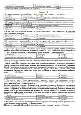 5
1) олицетворение 4) метафора 7) эллипсис
2) сравнительное придаточное 5) неполное предложение 8) инверсия
3) парное соединение однородных членов 6) диалог 9) эпифора
Вариант 2
1. Из предложенных терминов выберите те (тот), которые (-ый) являются (-ется) тропами
1) перифраз 4) вводные слова 7) анафора
2) метафора 5) лексический повтор 8) ряды однородных членов предложения
3) фразеологизм 6) диалог 9) гипербола
2. Из предложенных терминов выберите те (тот), которые (-ый) являются (-ется) стилистическими
приёмами (риторическими фигурами)
1) инверсия 4) вводные слова 7) восклицательные предложения
2) метафора 5) лексический повтор 8) умолчание
3) фразеологизм 6) ассонанс 9) градация
3. Из предложенных терминов выберите те (тот), которые (-ый) относятся (-ится) к лексическим
средствам выразительности
1) разговорная лексика 4) термины 7) восклицательные предложения
2) метафора 5) лексический повтор 8) окказионализмы (авторские слова)
3) фразеологизм 6) диалектизмы 9) сравнение
4. Из предложенных терминов выберите те (тот), которые (-ый) относятся (-ится) к форме речи
1) монолог 4) вводные слова 7) восклицательные предложения
2) метафора 5) лексический повтор 8) эпифора
3) фразеологизм 6) диалог 9) сравнение
5. Прочитайте предложение «Брошенная через лесную поляну дорога заросла дымящейся
травкой, той самой, на какой мы в детстве гадали…». Среди предложенных терминов найдите
те средства выразительности, которые использованы автором. Укажите их номера.
1) парцелляция 4) антонимы 7) эллипсис
2) восклицательные предложения 5) перифраз 8) метафоры
3) уменьшительно-ласкательный суффикс 6) эпитеты 9) сравнение
6. Прочитайте текст.Среди предложенных терминовнайдите тропы, которые использованы автором.
Укажите их номера.
Согрело солнышко сосульку. Заплакала она холодными слезами. Вспыхнули капельки на
солнце. Засветились красными, синими, желтыми огоньками. Зажурчали они ручейками.
Воробьи искупались в солнечном ручейке и заголосили по-весеннему радостно. Капля упала
мне на лицо. Я посмотрел сквозь нее и замер. Все кругом изменилось: засияло, засверкало,
заискрилось радужными огоньками. Весь мир осветила и зажгла крохотная солнечная
капля. (По Э.Шиму)
1) градация 4) антонимы 7) сравнение
2) олицетворение 5) литота 8) гипербола
3) ряды однородных членов 6) эпитет 9) инверсия
7. Прочитайте текст. Среди предложенных терминов найдите синтаксические средства
выразительности, включающие в себя и стилистические приёмы (риторические фигуры), которые
использованы автором. Укажите их номера.
Согрело солнышко сосульку. Заплакала она холодными слезами. Вспыхнули капельки на
солнце. Засветились красными, синими, желтыми огоньками. Зажурчали они ручейками.
Воробьи искупались в солнечном ручейке и заголосили по-весеннему радостно. Капля упала
мне на лицо. Я посмотрел сквозь нее и замер. Все кругом изменилось: засияло, засверкало,
заискрилось радужными огоньками. Весь мир осветила и зажгла крохотная солнечная
капля. (По Э.Шиму)
1) литота 4) антонимы 7) эллипсис
2) олицетворение 5) лексический повтор 8) гипербола
3) ряды однородных членов 6) эпитет 9) инверсия
8. Прочитайте предложения. Среди предложенных терминов найдите средства выразительности,
которые использованы автором. Укажите их номера.
Сбежались отовсюду облака. Окружили они, поймали и закрыли солнце. (А.П.Гайдар)
 