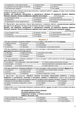 6
1) однородные члены предложения 4) парцелляция 7) олицетворение
2) вопросно-ответная форма изложения 5) инверсия 8) эпитеты
3) риторические вопросы 6) ирония 9) метафора
9. Прочитайте предложения.Среди предложенных терминов найдите тропы, которые использованы
автором. Укажите их номера.
Звёзды, как вербочки, распухают в прозрачных облаках. В темноте белеют берёзки.
Растут сморчки. Осины выбросили червяки свои серые. (М.М.Пришвин)
1) разговорные слова 4) книжная лексика 7) олицетворение
2) сравнение 5) инверсия 8) синтаксический параллелизм
3) однородные члены предложения 6) метафора 9) градация
10. Прочитайте предложения. Среди предложенных терминов найдите стилистические приёмы
(риторические фигуры), которые использованы автором. Укажите их номера.
Звёзды, как вербочки, распухают в прозрачных облаках. В темноте белеют берёзки.
Растут сморчки. Осины выбросили червяки свои серые и радостно смотрят вокруг...
(М.М.Пришвин)
1) разговорные слова 4) книжная лексика 7) олицетворение
2) сравнение 5) инверсия 8) синтаксический параллелизм
3) однородные члены предложения 6) метафора 9) умолчание
Вариант 3
1. Из предложенных терминов выберите те (тот), которые (-ый) являются (-ется) тропами
1) фразеологизмы 4) антитеза 7) термины
2) эпифора 5) ирония 8) оксюморон
3) синекдоха 6) градация 9) однородные члены предложения
2. Из предложенных терминов выберите те (тот), которые (-ый) являются (-ется) стилистическими
приёмами (риторическими фигурами)
1) градация 4) фразеологизмы 7) риторический вопрос
2) метафора 5 умолчание 8) литота
3) перифраз 6) термины 9) инверсия
3. Из предложенных терминов выберите те (тот), которые (-ый) относятся (-ится) к лексическим
средствам выразительности
1) историзмы 4) однородные члены предложения 7) общественно-политическая лексика
2) оксюморон 5) диалог 8) окказионализмы (авторские новые слова)
3) инверсия 6) асиндетон (бессоюзие) 9) просторечные слова
4. Из предложенных терминов выберите те (тот), которые (-ый) относятся (-ится) к форме речи
1) историзмы 4) диалектизмы 7) эмоционально-экспрессивная лексика
2) диалог 5) парцелляция 8) монолог
3) вводные слова 6) инверсия 9) ряды однородных членов
5. Прочитайте предложение «Каждый человек по-своему переживает радость и печаль,
бодрость и усталость, восторг и отчаянье, любовь и ненависть». Среди предложенных
терминов найдите те средства выразительности,которые использованы автором. Укажите их номера.
1)вопросно-ответная форма изложения 4) риторическое обращение 7) антонимы
2) парное соединение однородных членов 5) метафора 8) анафора
3) ирония 6) литота 9) диалог
6. Прочитайте текст.Среди предложенных терминовнайдите тропы, которые использованы автором.
Укажите их номера.
На севере диком стоит одиноко
На голой вершине сосна.
И дремлет, качаясь, и снегом сыпучим
Одета, как ризой, она.
1) ряды однородных членов 4) сравнение 7) инверсия
2) обособленное обстоятельство 5) гипербола 8) оксюморон
3) эпитет 6) парцелляция 9) олицетворение
 