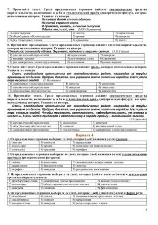 7
7. Прочитайте текст. Среди предложенных терминов найдите синтаксические средства
выразительности, включающие в себя и стилистический приём (риторическую фигуру), которые
использованы автором. Укажите их номера.
На севере диком стоит одиноко
На голой вершине сосна.
И дремлет, качаясь, и снегом сыпучим
Одета, как ризой, она. (М.Ю.Лермонтов)
1) олицетворение 4) литота 7) парцелляция
2) обособленное обстоятельство 5) ирония 8) инверсия
3) ряд однородных членов 6) сравнение 9) эпитет
8. Прочитайте предложения. Среди предложенных терминов найдите средства выразительности,
которые использованы автором. Укажите их номера.
Сбежались отовсюду облака. Окружили, поймали и закрыли солнце. (А.П.Гайдар)
1) синтаксический параллелизм 4) парцелляция 7) инверсия
2) книжная лексика 5) разговорные слова 8) сравнение
3) ряд однородных членов предложения 6) метонимия 9) олицетворение
9. Прочитайте текст.Среди предложенных терминовнайдите тропы, которые использованы автором.
Укажите их номера.
Осень освобождала крестьянина от земледельческих работ, награждая за труды
временным отдыхом. Щедрая, богатая, она украшала землю золотым нарядом. Наступала
пора веселых свадеб. (Г.Науменко)
1) однородные члены предложения 4) эпитеты 7) умолчание
2) синтаксический параллелизм 5) инверсия 8) синекдоха
3) обособленное обстоятельство 6) олицетворение 9) диалектизм
10. Прочитайте текст. Среди предложенных терминов найдите синтаксические средства
выразительности, включающие в себя и стилистический приём (риторическую фигуру), которые
использованы автором. Укажите их номера.
Осень освобождала крестьянина от земледельческих работ, награждая за труды
временным отдыхом. Щедрая, богатая, она украшала землю золотым нарядом. Наступала
пора веселых свадеб. Чтобы проверить сметливость, наблюдательность, ум жениха и
невесты, очень часто прибегали к излюбленному в народе приему – загадыванию загадок.
(Г.Науменко)
1) синтаксический параллелизм 4) оксюморон 7) инверсия
2) обособленное обстоятельство 5) эллипсис 8) именительный темы
3) односоставные предложения 6) диалектизмы 9) однородные члены предложения
Вариант 4
1. Из предложенных терминов выберите те (тот), которые (-ый) являются (-ется) тропами
1) эпитеты 4) антитеза 7) парцелляция
2) оксюморон 5) ирония 8) полисиндетон (многосоюзие)
3) синекдоха 6) градация 9) перифраз
2. Из предложенных терминов выберите те (тот), которые (-ый) являются (-ется) стилистическими
приёмами (риторическими фигурами)
1) литота 4) умолчание 7) эмоционально-экспрессивная лексика
2) парцелляция 5) фразеологизмы 8) эпитеты
3) перифраз 6) инверсия 9) риторическое восклицание
3. Из предложенных терминов выберите те (тот), которые (-ый) относятся (-ится) к лексическим
средствам выразительности
1) просторечные слова 4) однородные члены предложения 7) асиндетон (бессоюзие)
2) оксюморон 5) общественно-политическая лексика 8) диалектизмы
3) инверсия 6) эллипсис 9) фразеологизм
4. Из предложенных терминов выберите те (тот), которые (-ый) относятся (-ится) к форме речи
1) историзмы 4) диалог 7) эмоционально-экспрессивная лексика
2) диалектизмы 5) монолог 8) парцелляция
3) вводные слова 6) инверсия 9) ряды однородных членов
 