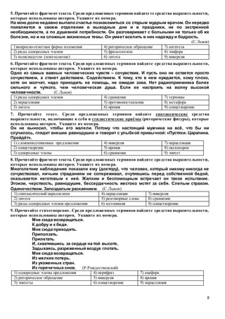 8
5. Прочитайте фрагмент текста. Среди предложенных терминов найдите те средства выразительности,
которые использованы автором. Укажите их номера.
На мою долю недавно выпало счастье познакомиться со старым мудрым врачом. Он нередко
появляется в своем отделении в выходные дни и в праздники, не по экстренной
необходимости, а по душевной потребности. Он разговаривает с больными не только об их
болезни, но и на сложные жизненные темы. Он умеет вселить в них надежду и бодрость.
(С.Львов)
1)вопросно-ответная форма изложения 4) риторическое обращение 7) антитеза
2) ряды однородных членов 5) фразеологизм 8) эпифора
3) полисиндетон (многосоюзие) 6) литота 9) инверсия
6. Прочитайте фрагмент текста. Среди предложенных терминов найдите средства выразительности,
которые использованы автором. Укажите их номера.
Одно из самых важных человеческих чувств – сочувствие. И пусть оно не остается просто
сочувствием, а станет действием. Содействием. К тому, кто в нем нуждается, кому плохо,
хотя он молчит, надо приходить на помощь, не ожидая зова. Нет радиоприемника более
сильного и чуткого, чем человеческая душа. Если ее настроить на волну высокой
человечности. (С.Львов)
1) ряды однородных членов 4) сравнение 7) термины
2) парцелляция 5) противопоставление 8) метафора
3) литота 6) ирония 9) олицетворение
7. Прочитайте текст. Среди предложенных терминов найдите синтаксические средства
выразительности, включающие в себя и стилистические приёмы (риторические фигуры), которые
использованы автором. Укажите их номера.
Он не выносил, чтобы его жалели. Потому что настоящий мужчина на всё, что бы ни
случилось, глядит внешне равнодушно и говорит с улыбкой привычной: «Пустяки. Царапина.
Пройдёт».
1) сложноподчиненные предложения 4) инверсия 7) парцелляция
2) олицетворение 5) ирония 8) оксюморон
3) однородные члены 6) сравнение 9) эпитет
8. Прочитайте фрагмент текста. Среди предложенных терминов найдите средства выразительности,
которые использованы автором. Укажите их номера.
Многолетние наблюдения показали ему (доктору), что человек, который никому никогда не
сочувствовал, ничьим страданиям не сопереживал, очутившись перед собственной бедой,
оказывается неготовым к ней. Жалким и беспомощным встречает он такое испытание.
Эгоизм, черствость, равнодушие, бессердечность жестоко мстят за себя. Слепым страхом.
Одиночеством. Запоздалым раскаянием. (С.Львов)
1) синтаксический параллелизм 4) парцелляция 7) инверсия
2) литота 5) разговорные слова 8) сравнение
3) ряды однородных членов предложения 6) метонимия 9) олицетворение
9. Прочитайте стихотворение. Среди предложенных терминов найдите средства выразительности,
которые использованы автором. Укажите их номера.
Мне сюда возвращаться.
К добру и к беде.
Мне сюда приходить.
Приползать.
Прилетать.
И, схватившись за сердце на той высоте,
Задыхаясь, разреженный воздух глотать.
Мне сюда возвращаться.
Из мелких потерь.
Из ухоженных стран.
Из горячечных снов. (Р.Рождественский)
1) однородные члены предложения 4) перифраз 7) анафора
2) риторическое обращение 5) инверсия 8) ирония
3) эпитеты 6) олицетворение 9) парцелляция
 