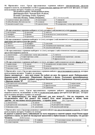 9
10. Прочитайте текст. Среди предложенных терминов найдите синтаксические средства
выразительности, включающие в себя и стилистические приёмы (риторические фигуры), которые
использованы автором. Укажите их номера.
Ни дымных кухонь. Ни бездомных улиц.
Двенадцать бьёт. Четыре бьёт. И шесть.
И снова. Гулливер. Стоит. Сутулясь.
Плечом. На тучу. Тяжко. Опершись. (П.Г.Антокольский)
1) односоставные предложения 4) оксюморон 7) инверсия
2) обособленное обстоятельство 5) эллипсис 8) парцелляция
3) именительный темы 6) диалектизмы 9) однородные члены предложения
Вариант 5
1. Из предложенных терминов выберите те (тот), которые (-ый) являются (-ется) тропами
1) оксюморон 4) градация 7) эпитеты
2) перифраз 5) ирония 8) полисиндетон (многосоюзие)
3) синекдоха 6) архаизмы 9) антитеза
2. Из предложенных терминов выберите те (тот), которые (-ый) являются (-ется) стилистическими
приёмами (риторическими фигурами)
1) литота 4) перифраз 7) градация
2) эпитеты 5) оксюморон 8) эмоционально-оценочная лексика
3) умолчание 6) инверсия 9) лексический повтор
3. Из предложенных терминов выберите те (тот), которые (-ый) относятся (-ится) к лексическим
средствам выразительности
1) диалектизмы 4) однородные члены предложения 7) эпитеты
2) термины 5) просторечные слова 8) эмоционально-оценочная лексика
3) инверсия 6) эллипсис 9) фразеологизм
4. Из предложенных терминов выберите те (тот), которые (-ый) относятся (-ится) к форме речи
1) парцелляция 4) диалог 7) эмоционально-экспрессивная лексика
2) диалектизмы 5) историзмы 8) монолог
3) вводные слова 6) полилог 9) ряды однородных членов
5. Прочитайте текст. Среди предложенных терминов найдите средства выразительности, которые
использованы автором. Укажите их номера.
Некто четвертый - это мой страх. Он сидит во мне. Он правит мной. Подсказывает.
Корректирует. Вымогает. Удерживает. Бросает в дрожь. Усиливает кровообращение.
Вгоняет в жар. В холод. Создает ощущение беспомощности. Оцепенения. Полного разлада
с другими моими "Я". (Ю.Азаров)
1) риторическое восклицание 4) инверсия 7) парцелляция
2) олицетворение 5) фразеологизм 8) оксюморон
3) литота 6) сравнение 9) эпитет
6. Прочитайте текст. Среди предложенных терминов найдите синтаксические средства
выразительности, включающие в себя и стилистический приём (риторическую фигуру), которые
использованы автором. Укажите их номера.
Ты не представляешь!…это такое известие!…как мне теперь?!… Что вы подумали, что
почувствовали оба? Кто узнает? Кто скажет? Есть такие мгновения в жизни, такие
чувства…на них можно только указывать – и пройти мимо. (И.С.Тургенев)
1) диалектизмы 4) диалог 7) метафора
2) риторические восклицания 5) историзмы 8) риторические вопросы
3) вводные слова 6) умолчание 9) лексический повтор
7. Прочитайте текст.Среди предложенных терминовнайдите все средства выразительности, которые
использованы автором. Укажите их номера.
В дорогу! в дорогу! прочь набежавшая на чело морщина и строгий сумрак лица! Разом вдруг
окунёмся в жизнь со всей её беззвучной трескотнёй и бубенчиками и посмотрим, что делает
Чичиков. (Н.В.Гоголь)
1) синтаксический параллелизм 4) эпифора 7) восклицательные предложения
2) олицетворение 5) архаизм 8) оксюморон
 