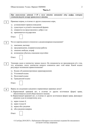 Обществознание. 9 класс. Вариант ОБ90804 2
© СтатГрад 2014-2015 г. Публикация в Интернете или печатных изданиях без письменного
согласия СтатГрад запрещена
Часть 1
При выполнении заданий 1–10 в поле ответа запишите одну цифру, которая
соответствует номеру правильного ответа.
Правовые нормы, в отличие от других социальных норм,
1) устанавливают правила поведения
2) существуют в устной и письменной формах
3) опираются на представления о добре и зле
4) принимаются государством
Ответ:
Что из перечисленного относится к дисциплинарным взысканиям?
1) замечание, выговор
2) предупреждение, исправительные работы
3) лишение свободы, штраф
4) возмещение убытков, взыскание неустойки
Ответ:
Элеонора сдала в химчистку зимнее пальто. Но специалисты не предупредили её о том,
что, возможно, после химчистки немного изменится цвет этой вещи. Какой кодекс
регулирует возникшие правоотношения?
1) Кодекс об административных правонарушениях
2) Уголовный кодекс
3) Налоговый кодекс
4) Гражданский кодекс
Ответ:
Верны ли следующие суждения о нормативных правовых актах?
А. Нормативный правовой акт, в отличие от других источников (форм) права,
обеспечивается силой общественного мнения.
Б. Нормативный правовой акт, в отличие от других источников (форм) права, фиксирует
решение суда по конкретному делу.
1) верно только А
2) верно только Б
3) верны оба суждения
4) оба суждения неверны
Ответ:
1
2
3
4
 